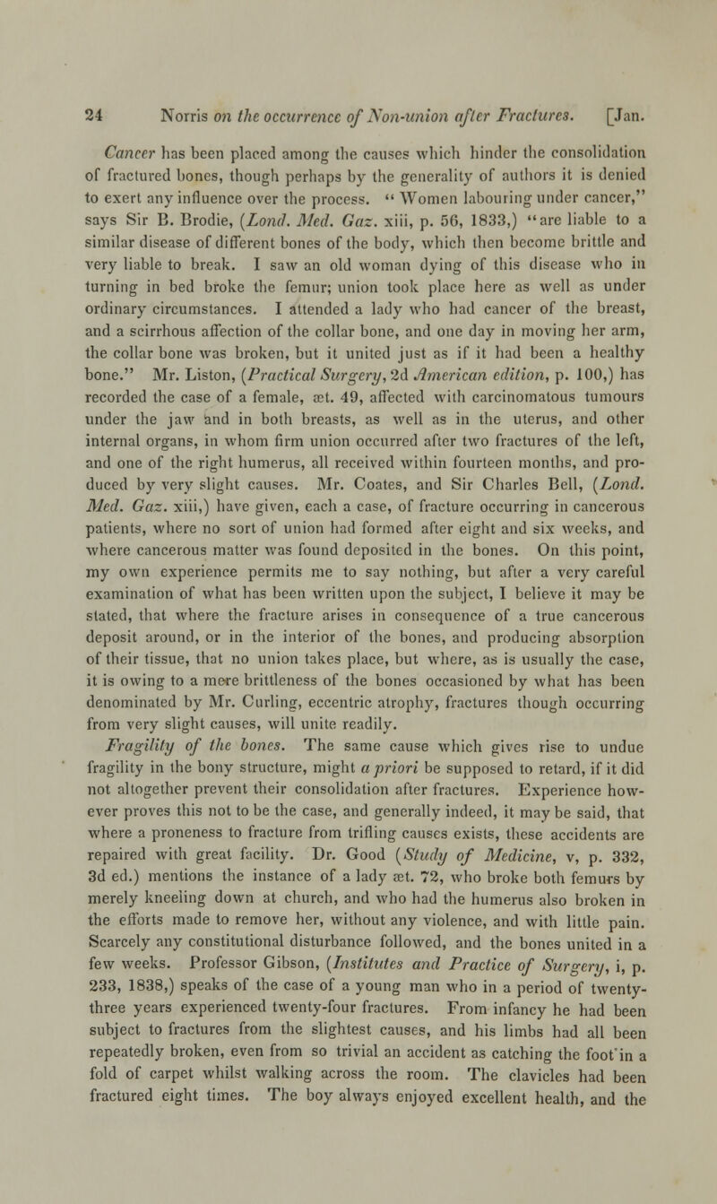 Cancer has been placed among the causes which hinder the consolidation of fractured bones, though perhaps by the generality of authors it is denied to exert any influence over the process.  Women labouring under cancer, says Sir B. Brodie, (Lond. Med. Gaz. xiii, p. 56, 1833,) are liable to a similar disease of different bones of the body, which then become brittle and very liable to break. I saw an old woman dying of this disease who in turning in bed broke the femur; union took place here as well as under ordinary circumstances. I attended a lady who had cancer of the breast, and a scirrhous affection of the collar bone, and one day in moving her arm, the collar bone was broken, but it united just as if it had been a healthy bone. Mr. Liston, (Practical Surgery, 2d American edition, p. 100,) has recorded the case of a female, set. 49, affected with carcinomatous tumours under the jaw and in both breasts, as well as in the uterus, and other internal organs, in whom firm union occurred after two fractures of the left, and one of the right humerus, all received within fourteen months, and pro- duced by very slight causes. Mr. Coates, and Sir Charles Bell, (Lond. Med. Gaz. xiii,) have given, each a case, of fracture occurring in cancerous patients, where no sort of union had formed after eight and six weeks, and where cancerous matter was found deposited in the bones. On this point, my own experience permits me to say nothing, but after a very careful examination of what has been written upon the subject, I believe it may be stated, that where the fracture arises in consequence of a true cancerous deposit around, or in the interior of the bones, and producing absorption of their tissue, that no union takes place, but where, as is usually the case, it is owing to a mete brittleness of the bones occasioned by what has been denominated by Mr. Curling, eccentric atrophy, fractures though occurring from very slight causes, will unite readily. Fragility of the bones. The same cause which gives rise to undue fragility in the bony structure, might a priori be supposed to retard, if it did not altogether prevent their consolidation after fractures. Experience how- ever proves this not to be the case, and generally indeed, it may be said, that where a proneness to fracture from trifling causes exists, these accidents are repaired with great facility. Dr. Good (Study of Medicine, v, p. 332, 3d ed.) mentions the instance of a lady set. 72, who broke both femurs by merely kneeling down at church, and who had the humerus also broken in the efforts made to remove her, without any violence, and with little pain. Scarcely any constitutional disturbance followed, and the bones united in a few weeks. Professor Gibson, (Institutes and Practice of Surgeri), i, p. 233, 1838,) speaks of the case of a young man who in a period of twenty- three years experienced twenty-four fractures. From infancy he had been subject to fractures from the slightest causes, and his limbs had all been repeatedly broken, even from so trivial an accident as catching the foot'in a fold of carpet whilst walking across the room. The clavicles had been fractured eight times. The boy always enjoyed excellent health, and the