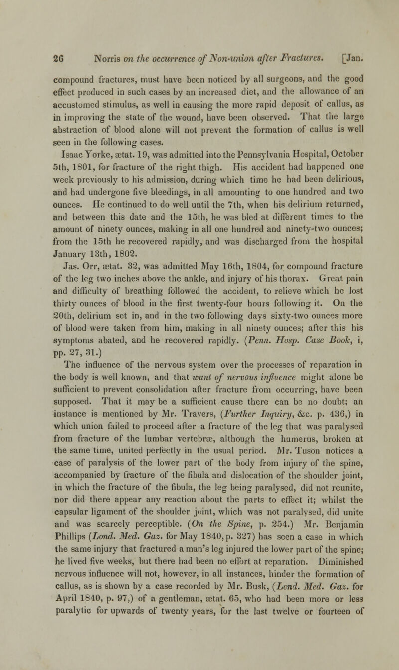 compound fractures, must have been noticed by all surgeons, and the good effect produced in such cases by an increased diet, and the allowance of an accustomed stimulus, as well in causing the more rapid deposit of callus, as in improving the state of the wound, have been observed. That the large abstraction of blood alone will not prevent the formation of callus is well seen in the following cases. Isaac Yorke, aetat. 19, was admitted into the Pennsylvania Hospital, October 5th, 1801, for fracture of the right thigh. His accident had happened one week previously to his admission, during which time he had been delirious, and had undergone five bleedings, in all amounting to one hundred and two ounces. He continued to do well until the 7th, when his delirium returned, and between this date and the 15th, he was bled at different times to the amount of ninety ounces, making in all one hundred and ninety-two ounces; from the 15th he recovered rapidly, and was discharged from the hospital January 13th, 1802. Jas. Orr, aetat. 32, was admitted May 16th, 1804, for compound fracture of the leg two inches above the ankle, and injury of his thorax. Great pain and difficulty of breathing followed the accident, to relieve which he lost thirty ounces of blood in the first twenty-four hours following it. On the 20th, delirium set in, and in the two following days sixty-two ounces more of blood were taken from him, making in all ninety ounces; after this his symptoms abated, and he recovered rapidly. (Penn. Hosp. Case Book, i, pp. 27, 31.) The influence of the nervous system over the processes of reparation in the body is well known, and that want of nervous influence might alone be sufficient to prevent consolidation after fracture from occurring, have been supposed. That it may be a sufficient cause there can be no doubt; an instance is mentioned by Mr. Travers, (Further Inquiry, &c. p. 436,) in which union failed to proceed after a fracture of the leg that was paralysed from fracture of the lumbar vertebrae, although the humerus, broken at the same time, united perfectly in the usual period. Mr. Tuson notices a case of paralysis of the lower part of the body from injury of the spine, accompanied by fracture of the fibula and dislocation of the shoulder joint, in which the fracture of the fibula, the leg being paralysed, did not reunite, nor did there appear any reaction about the parts to effect it; whilst the capsular ligament of the shoulder joint, which was not paralysed, did unite and was scarcely perceptible. (On the Spine, p. 254.) Mr. Benjamin Phillips (Lond. Med. Gaz. for May 1840, p. 327) has seen a case in which the same injury that fractured a man's leg injured the lower part of the spine; he lived five weeks, but there had been no effort at reparation. Diminished nervous influence will not, however, in all instances, hinder the formation of callus, as is shown by a case recorded by Mr. Busk, (Lend. Med. Gaz. for April 1840, p. 97,) of a gentleman, actat. 65, who had been more or less paralytic for upwards of twenty years, for the last twelve or fourteen of