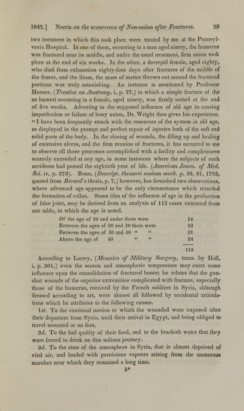 two instances in which this took place were treated by me at the Pennsyl- vania Hospital. In one of them, occurring in a man aged ninety, the humerus was fractured near its middle, and under the usual treatment, firm union took place at the end of six weeks. In the other, a decrepid female, aged eighty, who died from exhaustion eighty-four days after fractures of the middle of the femur, and the ilium, the mass of matter thrown out around the fractured portions was truly astonishing. An instance is mentioned by Professor Horner, (Treatise on Jlnatomy, i, p. 27,) in which a simple fracture of the os humeri occurring in a female, aged ninety, was firmly united at the end of five weeks. Adverting to the supposed influence of old age in causing imperfection or failure of bony union, Dr. Wright thus gives his experience.  I have been frequently struck with the resources of the system in old age, as displayed in the prompt and perfect repair of injuries both of the soft and solid parts of the body. In the closing of wounds, the filling up and healing of extensive ulcers, and the firm reunion of fractures, it has occurred to me to observe all those processes accomplished with a facility and completeness scarcely exceeded at any age, in some instances where the subjects of such accidents had passed the eightieth year of life. (American Journ. of Med. Sci. iv, p. 273). Bonn, (Descript. thesauri ossium morb. p. 59, 61, 1783, quoted from Berard's thesis, p. 7,) however, has furnished two observations, where advanced age appeared to be the only circumstance which retarded the formation of callus. Some idea of the influence of age in the production of false joint, may be derived from an analysis of 112 cases extracted from our table, in which the age is noted. Of the age of 20 and under there were 14 Between the ages of 20 and 30 there were 53 Between the ages of 30 and 40   21 Above the age of 40   24 112 According to Larrey, (Memoirs of Military Surgery, trans, by Hall, i, p. 301,) even the season and atmospheric temperature may exert some influence upon the consolidation of fractured bones; he relates that the gun- shot wounds of the superior extremities complicated with fracture, especially those of the humerus, received by the French soldiers in Syria, although dressed according to art, were almost all followed by accidental articula- tions which he attributes to the following causes. 1st. To the continual motion to which the wounded were exposed after their departure from Syria, until their arrival in Egypt, and being obliged to travel mounted or on foot. 2c?. To the bad quality of their food, and to the brackish water that they were forced to drink on this tedious journey. 3d. To the state of the atmosphere in Syria, that is almost deprived of vital air, and loaded with pernicious vapours arising from the numerous marshes near which they remained a long time. 3*