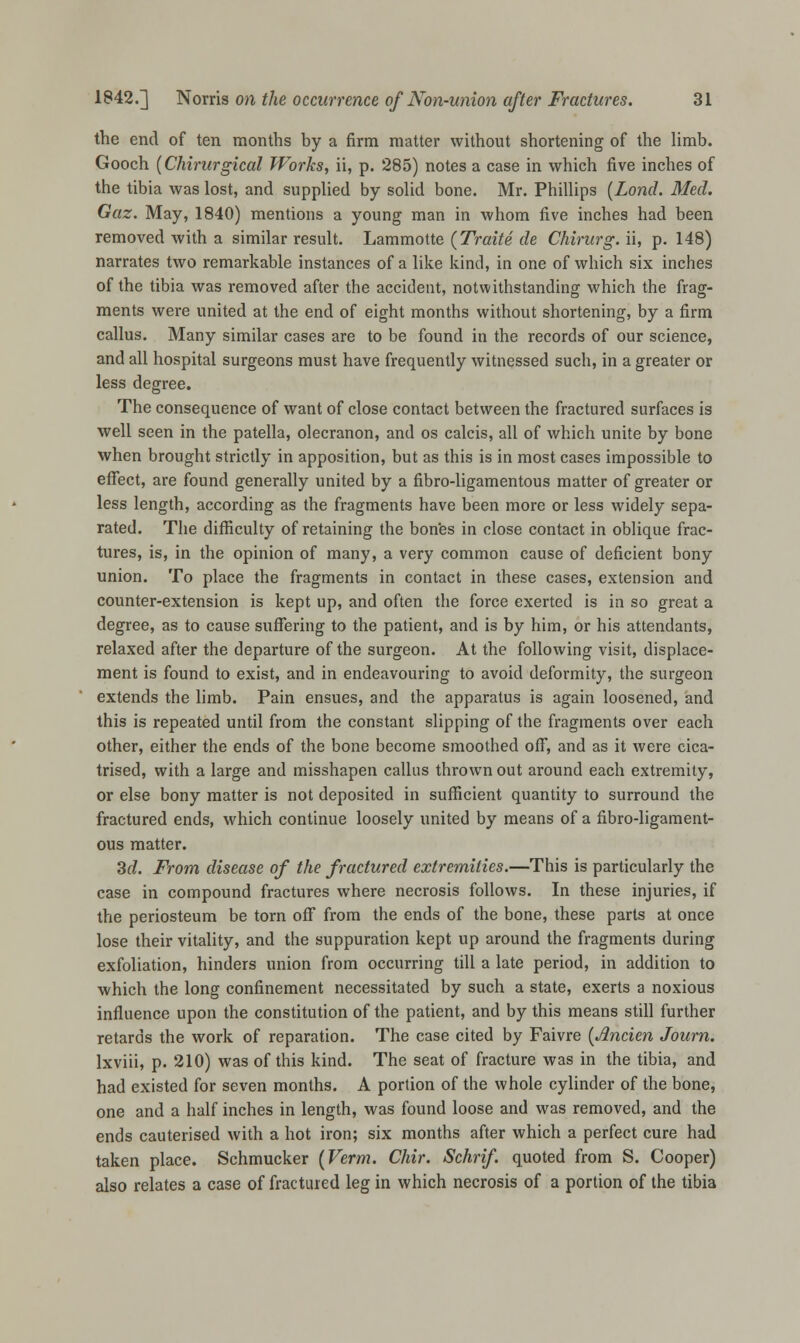 the end of ten months by a firm matter without shortening of the limb. Gooch (Chirurgical Works, ii, p. 285) notes a case in which five inches of the tibia was lost, and supplied by solid bone. Mr. Phillips (Lond. Med. Gaz. May, 1840) mentions a young man in whom five inches had been removed with a similar result. Lammotte (Traite de Chirurg. ii, p. 148) narrates two remarkable instances of a like kind, in one of which six inches of the tibia was removed after the accident, notwithstanding which the frag- ments were united at the end of eight months without shortening, by a firm callus. Many similar cases are to be found in the records of our science, and all hospital surgeons must have frequently witnessed such, in a greater or less degree. The consequence of want of close contact between the fractured surfaces is well seen in the patella, olecranon, and os calcis, all of which unite by bone when brought strictly in apposition, but as this is in most cases impossible to effect, are found generally united by a fibro-ligamentous matter of greater or less length, according as the fragments have been more or less widely sepa- rated. The difficulty of retaining the bones in close contact in oblique frac- tures, is, in the opinion of many, a very common cause of deficient bony union. To place the fragments in contact in these cases, extension and counter-extension is kept up, and often the force exerted is in so great a degree, as to cause suffering to the patient, and is by him, or his attendants, relaxed after the departure of the surgeon. At the following visit, displace- ment is found to exist, and in endeavouring to avoid deformity, the surgeon extends the limb. Pain ensues, and the apparatus is again loosened, and this is repeated until from the constant slipping of the fragments over each other, either the ends of the bone become smoothed off, and as it were cica- trised, with a large and misshapen callus thrown out around each extremity, or else bony matter is not deposited in sufficient quantity to surround the fractured ends, which continue loosely united by means of a fibro-ligament- ous matter. 3(7. From disease of the fractured extremities.—This is particularly the case in compound fractures where necrosis follows. In these injuries, if the periosteum be torn off from the ends of the bone, these parts at once lose their vitality, and the suppuration kept up around the fragments during exfoliation, hinders union from occurring till a late period, in addition to which the long confinement necessitated by such a state, exerts a noxious influence upon the constitution of the patient, and by this means still further retards the work of reparation. The case cited by Faivre {Ancien Journ. lxviii, p. 210) was of this kind. The seat of fracture was in the tibia, and had existed for seven months. A portion of the whole cylinder of the bone, one and a half inches in length, was found loose and was removed, and the ends cauterised with a hot iron; six months after which a perfect cure had taken place. Schmucker (Verm. Chir. Schrif. quoted from S. Cooper) also relates a case of fractured leg in which necrosis of a portion of the tibia