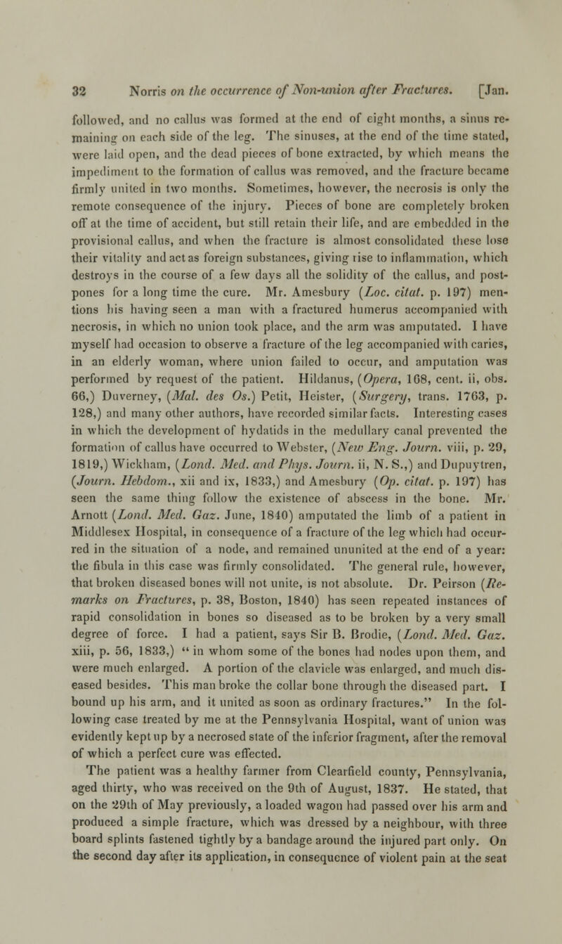 followed, and no callus was formed at the end of eight months, a sinus re- maining on each side of the leg. The sinuses, at the end of the time stated, were laid open, and the dead pieces of bone extracted, by which means the impediment to the formation of callus was removed, and the fracture became firmly united in two months. Sometimes, however, the necrosis is only the remote consequence of the injury. Pieces of bone are completely broken off at the time of accident, but still retain their life, and are embedded in the provisional callus, and when the fracture is almost consolidated these lose their vitality and act as foreign substances, giving rise to inflammation, which destroys in the course of a few days all the solidity of the callus, and post- pones for a long time the cure. Mr. Amesbury (Loc. citat. p. 197) men- tions bis having seen a man with a fractured humerus accompanied with necrosis, in which no union took place, and the arm was amputated. I have myself had occasion to observe a fracture of the leg accompanied with caries, in an elderly woman, where union failed to occur, and amputation was performed by request of the patient. Hildanus, (Opera, 168, cent, ii, obs. 66,) Duverney, (Mai. des Os.) Petit, Heister, (Surgery, trans. 1763, p. 128,) and many other authors, have recorded similar facts. Interesting cases in which the development of hydatids in the medullary canal prevented the formation of callus have occurred to Webster, (New Ens;. Journ. viii, p. 29, 1819,) Wickham, (Lond. Med. and Phys. Journ. ii, N. S.,) and Dupuytren, (Journ. Hebdom., xii and ix, 1833,) and Amesbury (Op. citat. p. 197) has seen the same thing follow the existence of abscess in the bone. Mr. Amott (Lond. Med. Gaz. June, 1840) amputated the limb of a patient in Middlesex Hospital, in consequence of a fracture of the leg which had occur- red in the situation of a node, and remained ununited at the end of a year: the fibula in this case was firmly consolidated. The general rule, however, that broken diseased bones will not unite, is not absolute. Dr. Peirson (Re- marks on Fractures, p. 38, Boston, 1840) has seen repeated instances of rapid consolidation in bones so diseased as to be broken by a very small degree of force. I had a patient, says Sir B. Brodie, (Lond. Med. Gaz. xiii, p. 56, 1833,)  in whom some of the bones had nodes upon them, and were much enlarged. A portion of the clavicle was enlarged, and much dis- eased besides. This man broke the collar bone through the diseased part. I bound up his arm, and it united as soon as ordinary fractures. In the fol- lowing case treated by me at the Pennsylvania Hospital, want of union was evidently kept up by a necrosed state of the inferior fragment, after the removal of which a perfect cure was effected. The patient was a healthy farmer from Clearfield county, Pennsylvania, aged thirty, who was received on the 9th of August, 1837. He stated, that on the 29th of May previously, a loaded wagon had passed over his arm and produced a simple fracture, which was dressed by a neighbour, with three board splints fastened tightly by a bandage around the injured part only. On the second day after its application, in consequence of violent pain at the seat