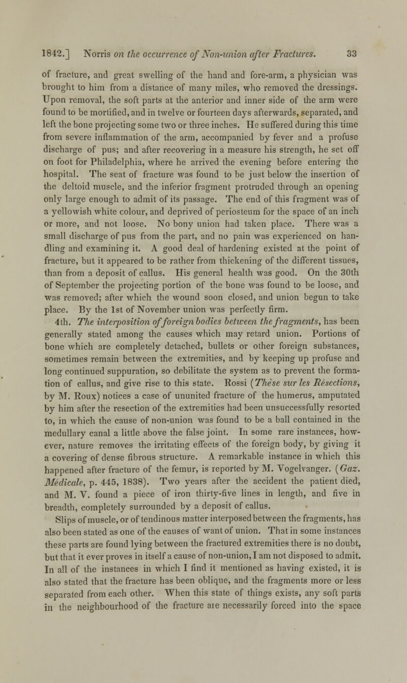 of fracture, and great swelling of the hand and fore-arm, a physician was brought to him from a distance of many miles, who removed the dressings. Upon removal, the soft parts at the anterior and inner side of the arm were found to be mortified, and in twelve or fourteen days afterwards, separated, and left the bone projecting some two or three inches. He suffered during this time from severe inflammation of the arm, accompanied by fever and a profuse discharge of pus; and after recovering in a measure his strength, he set off on foot for Philadelphia, where he arrived the evening before entering the hospital. The seat of fracture was found to be just below the insertion of the deltoid muscle, and the inferior fragment protruded through an opening only large enough to admit of its passage. The end of this fragment was of a yellowish white colour, and deprived of periosteum for the space of an inch or more, and not loose. No bony union had taken place. There was a small discharge of pus from the part, and no pain was experienced on han- dling and examining it. A good deal of hardening existed at the point of fracture, but it appeared to be rather from thickening of the different tissues, than from a deposit of callus. His general health was good. On the 30th of September the projecting portion of the bone was found to be loose, and was removed; after which the wound soon closed, and union begun to take place. By the 1st of November union was perfectly firm. 4th. The interposition of foreign bodies between the fragments, has been generally stated among the causes which may retard union. Portions of bone which are completely detached, bullets or other foreign substances, sometimes remain between the extremities, and by keeping up profuse and long continued suppuration, so debilitate the system as to prevent the forma- tion of callus, and give rise to this state. Rossi (These surles Resections, by M. Roux) notices a case of ununited fracture of the humerus, amputated by him after the resection of the extremities had been unsuccessfully resorted to, in which the cause of non-union was found to be a ball contained in the medullary canal a little above the false joint. In some rare instances, how- ever, nature removes the irritating effects of the foreign body, by giving it a covering of dense fibrous structure. A remarkable instance in which this happened after fracture of the femur, is reported by M. Vogelvanger. (Gaz. Medicate, p. 445, 1838). Two years after the accident the patient died, and M. V. found a piece of iron thirty-five lines in length, and five in breadth, completely surrounded by a deposit of callus. Slips of muscle, or of tendinous matter interposed between the fragments, has also been stated as one of the causes of want of union. That in some instances these parts are found lying between the fractured extremities there is no doubt, but that it ever proves in itself a cause of non-union, I am not disposed to admit. In all of the instances in which I find it mentioned as having existed, it is also stated that the fracture has been oblique, and the fragments more or less separated from each other. When this state of things exists, any soft parts in the neighbourhood of the fracture are necessarily forced into the space