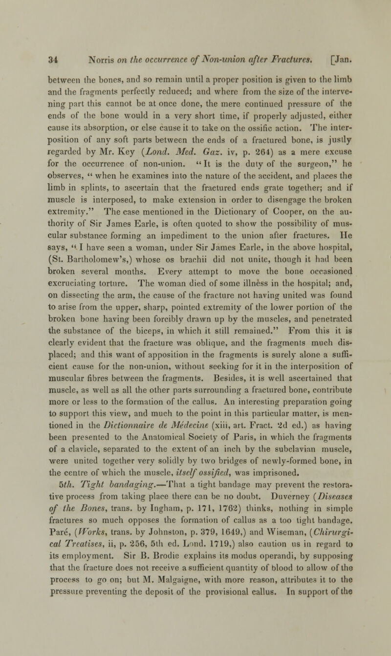 between the bones, and so remain until a proper position is given to the limb and the fragments perfectly reduced; and where from the size of the interve- ning part this cannot be at once done, the mere continued pressure of the ends of the bone would in a very short time, if properly adjusted, either cause its absorption, or else cause it to take on the ossific action. The inter- position of any soft parts between the ends of a fractured bone, is justly regarded by Mr. Key (Lond. Med. Gaz. iv, p. 264) as a mere excuse for the occurrence of non-union. It is the duty of the surgeon, he observes,  when he examines into the nature of the accident, and places the limb in splints, to ascertain that the fractured ends grate together; and if muscle is interposed, to make extension in order to disengage the broken extremity. The case mentioned in the Dictionary of Cooper, on the au- thority of Sir James Earle, is often quoted to show the possibility of mus- cular substance forming an impediment to the union after fractures. He says,  I have seen a woman, under Sir James Earle, in the above hospital, (St. Bartholomew's,) whose os brachii did not unite, though it had been broken several months. Every attempt to move the bone occasioned excruciating torture. The woman died of some illness in the hospital; and, on dissecting the arm, the cause of the fracture not having united was found to arise from the upper, sharp, pointed extremity of the lower portion of the broken bone having been forcibly drawn up by the muscles, and penetrated the substance of the biceps, in which it still remained. From this it is clearly evident that the fracture was oblique, and the fragments much dis- placed; and this want of apposition in the fragments is surely alone a suffi- cient cause for the non-union, without seeking for it in the interposition of muscular fibres between the fragments. Besides, it is well ascertained that muscle, as well as all the other parts surrounding a fractured bone, contribute more or less to the formation of the callus. An interesting preparation going to support this view, and much to the point in this particular matter, is men- tioned in the Dictionnaire de Medecine (xiii, art. Fract. 2d ed.) as having been presented to the Anatomical Society of Paris, in which the fragments of a clavicle, separated to the extent of an inch by the subclavian muscle, were united together very solidly by two bridges of newly-formed bone, in the centre of which the muscle, itself ossified, was imprisoned. 5th. Tight bandaging.—That a tight bandage may prevent the restora- tive process from taking place there can be no doubt. Duverney (Diseases of the Bones, trans, by Ingham, p. 171, 1762) thinks, nothing in simple fractures so much opposes the formation of callus as a too tight bandage. Pare, (Works, trans, by Johnston, p. 379, 1649,) and Wiseman, (Chirurgi- cat Treatises, ii, p. 256, 5th ed. Lf>nd. 1719,) also caution us in regard to its employment. Sir B. Brodie explains its modus operandi, by supposing that the fracture does not receive a sufficient quantity of blood to allow of the process to go on; but M. Malgaigne, with more reason, attributes it to the pressure preventing the deposit of the provisional callus. In support of the