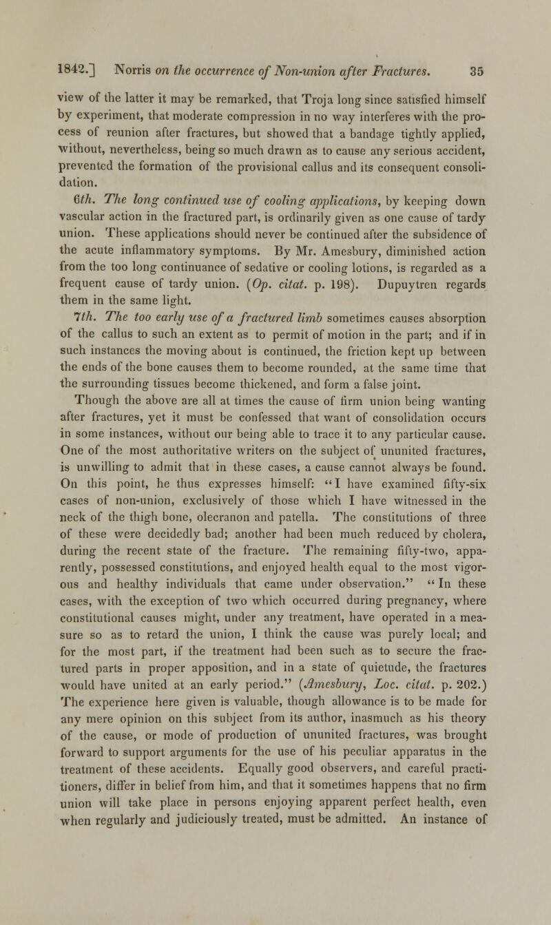 view of the latter it may be remarked, that Troja long since satisfied himself by experiment, that moderate compression in no way interferes with the pro- cess of reunion after fractures, but showed that a bandage tightly applied, without, nevertheless, being so much drawn as to cause any serious accident, prevented the formation of the provisional callus and its consequent consoli- dation. 6th. The long continued use of cooling applications, by keeping down vascular action in the fractured part, is ordinarily given as one cause of tardy union. These applications should never be continued after the subsidence of the acute inflammatory symptoms. By Mr. Amesbury, diminished action from the too long continuance of sedative or cooling lotions, is regarded as a frequent cause of tardy union. (Op. citat. p. 198). Dupuytren regards them in the same light. 1th. The too early use of a fractured limb sometimes causes absorption of the callus to such an extent as to permit of motion in the part; and if in such instances the moving about is continued, the friction kept up between the ends of the bone causes them to become rounded, at the same time that the surrounding tissues become thickened, and form a false joint. Though the above are all at times the cause of firm union being wanting after fractures, yet it must be confessed that want of consolidation occurs in some instances, without our being able to trace it to any particular cause. One of the most authoritative writers on the subject of ununited fractures, is unwilling to admit that in these cases, a cause cannot always be found. On this point, he thus expresses himself: I have examined fifty-six cases of non-union, exclusively of those which I have witnessed in the neck of the thigh bone, olecranon and patella. The constitutions of three of these were decidedly bad; another had been much reduced by cholera, during the recent state of the fracture. The remaining fifty-two, appa- rently, possessed constitutions, and enjoyed health equal to the most vigor- ous and healthy individuals that came under observation.  In these cases, with the exception of two which occurred during pregnancy, where constitutional causes might, under any treatment, have operated in a mea- sure so as to retard the union, I think the cause was purely local; and for the most part, if the treatment had been such as to secure the frac- tured parts in proper apposition, and in a state of quietude, the fractures would have united at an early period. (Amesbury, Loc. citat. p. 202.) The experience here given is valuable, though allowance is to be made for any mere opinion on this subject from its author, inasmuch as his theory of the cause, or mode of production of ununited fractures, was brought forward to support arguments for the use of his peculiar apparatus in the treatment of these accidents. Equally good observers, and careful practi- tioners, differ in belief from him, and that it sometimes happens that no firm union will take place in persons enjoying apparent perfect health, even when regularly and judiciously treated, must be admitted. An instance of