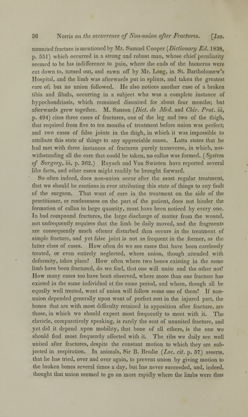 ununited fracture is mentioned by Mr. Samuel Cooper (Dictionary Ed. 1838, p. 551) which occurred in a strong and robust man, whose chief peculiarity seemed to be his indifference to pain, where the ends of the humerus were cut down to, turned out, and sawn off by Mr. Long, in St. Bartholomew's Hospital, and the limb was afterwards put in splints, and taken the greatest care of; but no union followed. He also notices another case of a broken tibia and fibula, occurring in a subject who was a complete instance of hypochondriasis, which remained disunited for about four months; but afterwards grew together. M. Sanson (Diet, de Med. and Chir. Prat, iii, p. 494) cites three cases of fractures, one of the leg and two of the thigh, that required from five to ten months of treatment before union was perfect; and two cases of false joints in the thigh, in which it was impossible to attribute this state of things to any appreciable cause. Latta states that he had met with three instances of fractures purely transverse, in which, not- withstanding all the care that could be taken, no callus was formed. (System of Surgery, iii, p. 362.) Ruysch and Van Swieten have reported several like facts, and other cases might readily be brought forward. So often indeed, does non-union occur after the most regular treatment, that we should be cautious in ever attributing this state of things to any fault of the surgeon. That want of care in the treatment on the side of the practitioner, or restlessness on the part of the patient, does not hinder the formation of callus in large quantity, must have been noticed by every one. In bad compound fractures, the large discharge of matter from the wound, not unfrequently requires that the limb be daily moved, and the fragments are consequently much oftener disturbed than occurs in the treatment of simple fracture, and yet false joint is not as frequent in the former, as the latter class of cases. How often do we see cases that have been carelessly treated, or even entirely neglected, where union, though attended with deformity, takes place? How often where two bones existing in the same limb have been fractured, do we find, that one will unite and the other not? How many cases too have been observed, where more than one fracture has existed in the same individual at the same period, and where, though all be equally well treated, want of union will follow some one of them? If non- union depended generally upon want of perfect rest in the injured part, the bones that are with most difficulty retained in apposition after fracture, are those, in which we should expect most frequently to meet with it. The clavicle, comparatively speaking, is rarely the seat of ununited fracture, and yet did it depend upon mobility, that bone of all others, is the one we should find most frequently affected with it. The ribs we daily see well united after fractures, despite the constant motion to which they are sub- jected in respiration. In animals, Sir B. Brodie (Loc. cit. p. 57) asserts, that he has tried, over and over again, to prevent union by giving motion to the broken bones several times a day, but has never succeeded, and, indeed, thought that union seemed to go on more rapidly where the limbs were thus