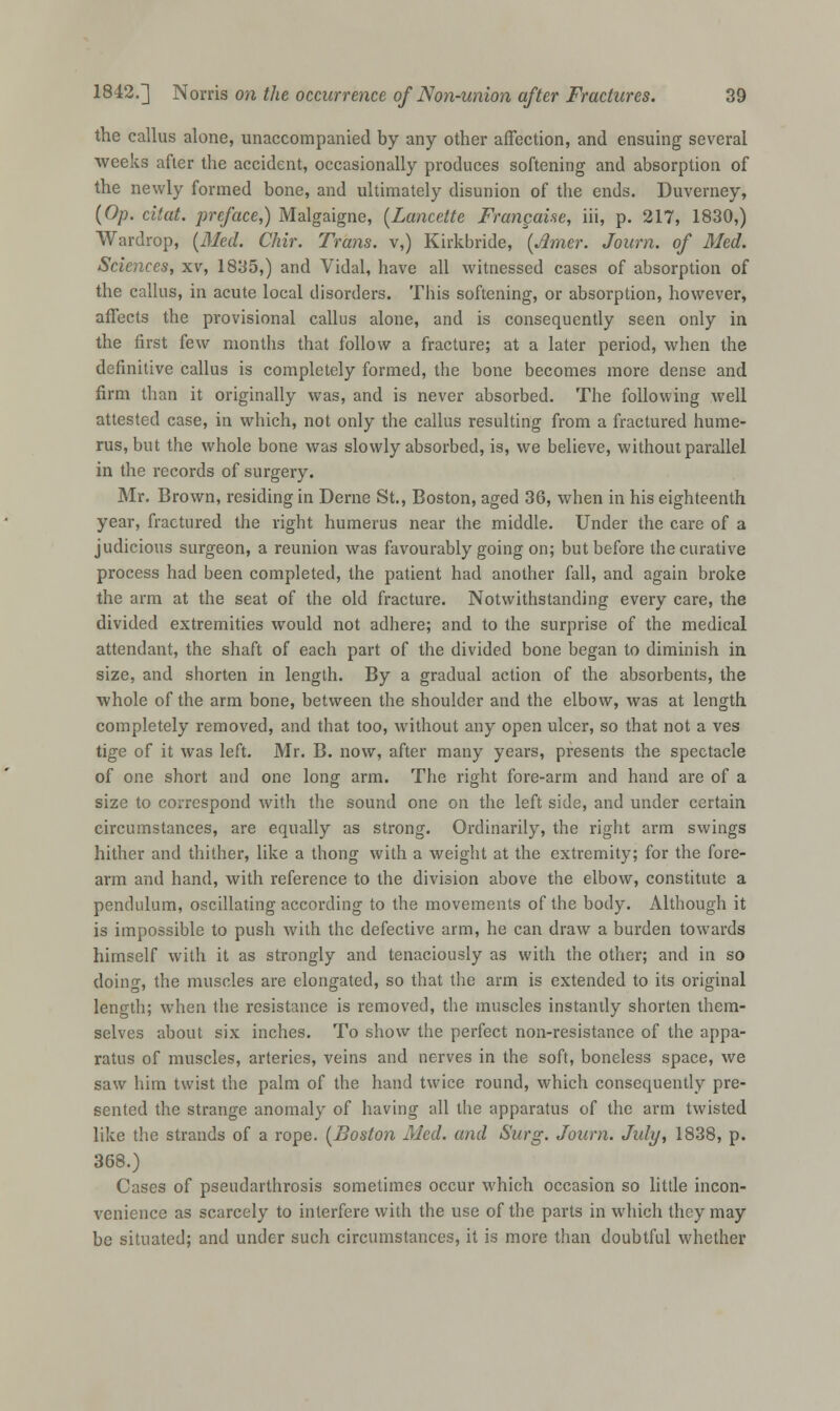 the callus alone, unaccompanied by any other affection, and ensuing several weeks after the accident, occasionally produces softening and absorption of the newly formed bone, and ultimately disunion of the ends. Duverney, (Op. citat. preface,) Malgaigne, (Lancette Frangaise, iii, p. 217, 1830,) Wardrop, (Med. Chir. Trans, v,) Kirkbride, (Amer. Journ. of Med. Sciences, xv, 1835,) and Vidal, have all witnessed cases of absorption of the callus, in acute local disorders. This softening, or absorption, however, affects the provisional callus alone, and is consequently seen only in the first kw months that follow a fracture; at a later period, when the definitive callus is completely formed, the bone becomes more dense and firm than it originally was, and is never absorbed. The following well attested case, in which, not only the callus resulting from a fractured hume- rus, but the whole bone was slowly absorbed, is, we believe, without parallel in the records of surgery. Mr. Brown, residing in Derne St., Boston, aged 36, when in his eighteenth year, fractured the right humerus near the middle. Under the care of a judicious surgeon, a reunion was favourably going on; but before the curative process had been completed, the patient had another fall, and again broke the arm at the seat of the old fracture. Notwithstanding every care, the divided extremities would not adhere; and to the surprise of the medical attendant, the shaft of each part of the divided bone began to diminish in size, and shorten in length. By a gradual action of the absorbents, the whole of the arm bone, between the shoulder and the elbow, was at length completely removed, and that too, without any open ulcer, so that not a ves tige of it was left. Mr. B. now, after many years, presents the spectacle of one short and one long arm. The right fore-arm and hand are of a size to correspond with the sound one on the left side, and under certain circumstances, are equally as strong. Ordinarily, the right arm swings hither and thither, like a thong with a weight at the extremity; for the fore- arm and hand, with reference to the division above the elbow, constitute a pendulum, oscillating according to the movements of the body. Although it is impossible to push with the defective arm, he can draw a burden towards himself with it as strongly and tenaciously as with the other; and in so doing, the muscles are elongated, so that the arm is extended to its original length; when the resistance is removed, the muscles instantly shorten them- selves about six inches. To show the perfect non-resistance of the appa- ratus of muscles, arteries, veins and nerves in the soft, boneless space, we saw him twist the palm of the hand twice round, which consequently pre- sented the strange anomaly of having all the apparatus of the arm twisted like the strands of a rope. (Boston Med. and Surg. Journ. July, 1838, p. 368.) Cases of pseudarthrosis sometimes occur which occasion so little incon- venience as scarcely to interfere with the use of the parts in which they may be situated; and under such circumstances, it is more than doubtful whether