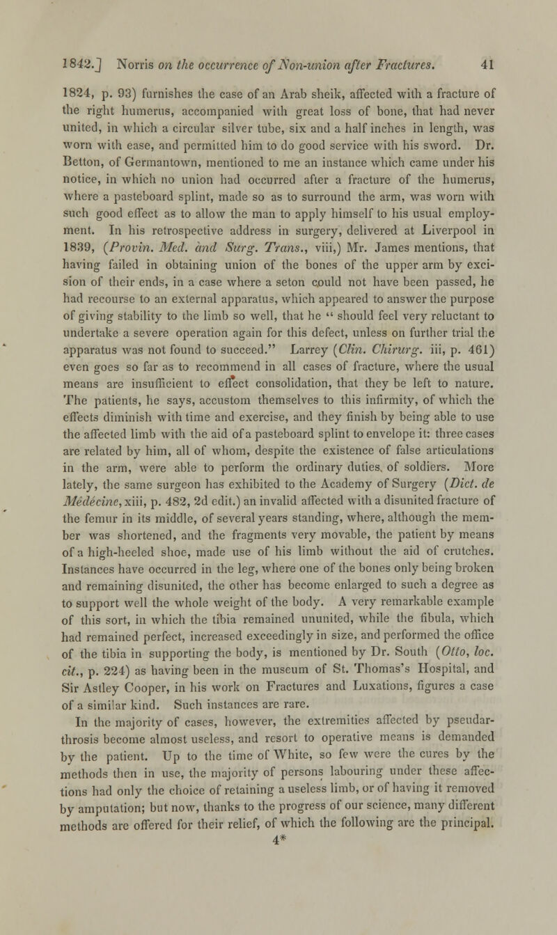 1824, p. 93) furnishes the case of an Arab sheik, affected with a fracture of the right humerus, accompanied with great loss of bone, that had never united, in which a circular silver tube, six and a half inches in length, was worn with ease, and permitted him to do good service with his sword. Dr. Betton, of Germantown, mentioned to me an instance which came under his notice, in which no union had occurred after a fracture of the humerus, where a pasteboard splint, made so as to surround the arm, was worn with such good effect as to allow the man to apply himself to his usual employ- ment. In his retrospective address in surgery, delivered at Liverpool in 1839, (Provin. Med. and Surg. Trans., viii,) Mr. James mentions, that having failed in obtaining union of the bones of the upper arm by exci- sion of their ends, in a case where a seton could not have been passed, he had recourse to an external apparatus, which appeared to answer the purpose of giving stability to the limb so well, that he  should feel very reluctant to undertake a severe operation again for this defect, unless on further trial the apparatus was not found to succeed. Larrey (Clin. Chirurg. iii, p. 461) even goes so far as to recommend in all cases of fracture, where the usual means are insufficient to effect consolidation, that they be left to nature. The patients, he says, accustom themselves to this infirmity, of which the effects diminish with time and exercise, and they finish by being able to use the affected limb with the aid of a pasteboard splint to envelope it: three cases are related by him, all of whom, despite the existence of false articulations in the arm, were able to perform the ordinary duties, of soldiers. More lately, the same surgeon has exhibited to the Academy of Surgery (Diet, de Medecine, xiii, p. 482, 2d edit.) an invalid affected with a disunited fracture of the femur in its middle, of several years standing, where, although the mem- ber was shortened, and the fragments very movable, the patient by means of a high-heeled shoe, made use of his limb without the aid of crutches. Instances have occurred in the leg, where one of the bones only being broken and remaining disunited, the other has become enlarged to such a degree as to support well the whole weight of the body. A very remarkable example of this sort, in which the tibia remained ununited, while the fibula, which had remained perfect, increased exceedingly in size, and performed the office of the tibia in supporting the body, is mentioned by Dr. South (Otto, loc. cit., p. 224) as having been in the museum of St. Thomas's Hospital, and Sir Astley Cooper, in his work on Fractures and Luxations, figures a case of a similar kind. Such instances are rare. In the majority of cases, however, the extremities affected by pseudar- throsis become almost useless, and resort to operative means is demanded by the patient. Up to the time of White, so few were the cures by the methods then in use, the majority of persons labouring under these affec- tions had only the choice of retaining a useless limb, or of having it removed by amputation; but now, thanks to the progress of our science, many different methods are offered for their relief, of which the following are the principal. 4*