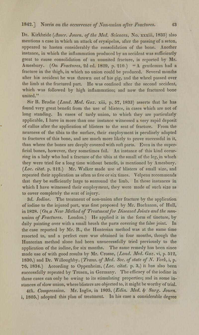 Dr. Kirkbride (Amer. Journ. of the Med. Sciences, No. xxxiii, 1835) also mentions a case in which an attack of erysipelas, after the passing of a seton, appeared to hasten considerably the consolidation of the bone. Another instance, in which the inflammation produced by an accident was sufficiently great to cause consolidation of an ununited fracture, is reported by Mr. Amesbury. (On Fractures, 2d ed. 1829, p. 210.) A gentleman had a fracture in the thigh, in which no union could be produced. Several months after his accident he was thrown out of his gig, and the wheel passed over the limb at the fractured part. He was confined after the second accident, which was followed by high inflammation; and now the fractured bone united. Sir B. Brodie (Lond. Med. Gaz. xiii, p. 57, 1833) asserts that he has found very great benefit from the use of blisters, in cases which are not of long standing. In cases of tardy union, to which they are particularly applicable, I have in more than one instance witnessed a very rapid deposit of callus after the application of blisters to the seat of fracture. From the nearness of the tibia to the surface, their employment is peculiarly adapted to fractures of this bone, and are much more likely to prove successful in it, than where the bones are deeply covered with soft parts. Even in the super- ficial bones, however, they sometimes fail. An instance of this kind occur- ring in a lady who had a fracture of the tibia at the small of the leg, in which they were tried for a long time without benefit, is mentioned by Amesbury. (Loc. citat. p. 212.) Mr. Walker made use of blisters of small size, and repeated their application as often as five or six times. Velpeau recommends that they be sufficiently large to surround the limb. In those instances in which I have witnessed their employment, they were made of such size as to cover completely the seat of injury. 3d. Iodine. The treatment of non-union after fracture by the application of iodine to the injured part, was first proposed by Mr. Buchanan, of Hull, in 1828. (On a Neio Method of Treatment for Diseased Joints and the non- union of Fractures. London.) He applied it in the form of tincture, by daily painting over with a small brush the parts covering the false joint. In the case reported by Mr. B., the Hunterian method was at the same time resorted to, and a perfect cure was obtained in four months, though the Hunterian method alone had been unsuccessfully tried previously to the application of the iodine, for six months. The same remedy has been since made use of with good results by Mr. Crosse, (Lond. Med. Gaz. vi, p. 512, 1830,) and Dr. Willoughby. (Trans, of Med. Soc. of state of N. Fork, i, p. 76, 1834.) According to Oppenheim, (Loc. citat. p. 3,) it has also been successfully repeated by Trusen, in Germany. The efficacy of the iodine in these cases can only be owing to its stimulating properties; and in some in- stances of slow union, where blisters are objected to, it might be worthy of trial. 4th. Compression. Mr. Inglis, in 1805, (Edin. Med. &f Surg. Journ. i, 1805,) adopted this plan of treatment. In his case a considerable degree