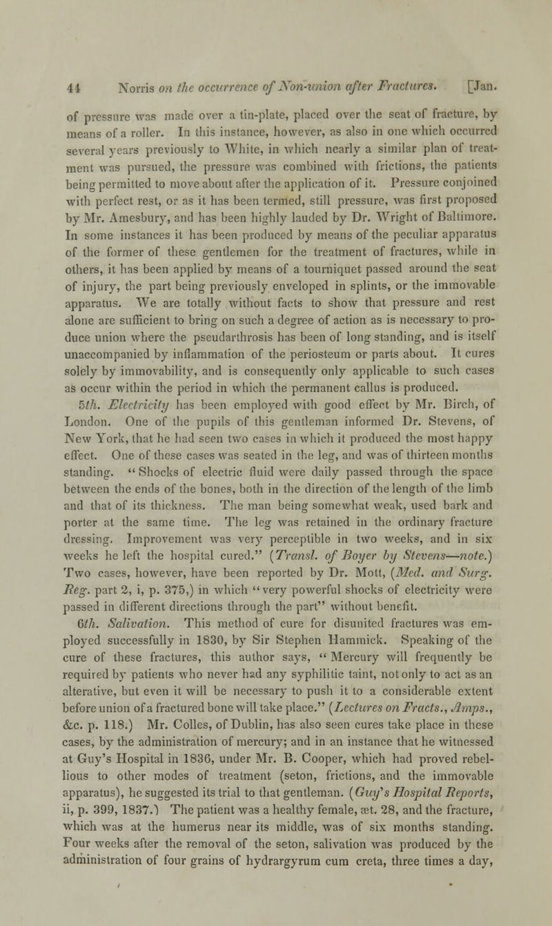 of pressure was made over a tin-plate, placed over the seat of fracture, by means of a roller. In this instance, however, as also in one which occurred several years previously to White, in which nearly a similar plan of treat- ment was pursued, the pressure was combined with frictions, the patients being permitted to move about after the application of it. Pressure conjoined with perfect rest, or as it has been termed, still pressure, was first proposed by Mr. Amesbury, and has been highly lauded by Dr. Wright of Baltimore. In some instances it has been produced by means of the peculiar apparatus of the former of these gentlemen for the treatment of fractures, while in others, it has been applied by means of a tourniquet passed around the scat of injury, the part being previously enveloped in splints, or the immovable apparatus. We are totally without facts to show that pressure and rest alone are sufficient to bring on such a degree of action as is necessary to pro- duce union where the pseudarthrosis has been of long standing, and is itself unaccompanied by inflammation of the periosteum or parts about. It cures solely by immovability, and is consequently only applicable to such cases as occur within the period in which the permanent callus is produced. 5th. Electricity has been employed with good effect by Mr. Birch, of London. One of the pupils of this gentleman informed Dr. Stevens, of New York, that he had seen two cases in which it produced the most happy effect. One of these cases was seated in the leg, and was of thirteen months standing.  Shocks of electric fluid were daily passed through the space between the ends of the bones, both in the direction of the length of the limb and that of its thickness. The man being somewhat weak, used bark and porter at the same time. The leg was retained in the ordinary fracture dressing. Improvement was very perceptible in two weeks, and in six weeks he left the hospital cured. [Transl. of Boyer by Stevens—note.) Two cases, however, have been reported by Dr. Mott, [Med. and Surg. Reg. part 2, i, p. 375,) in which very powerful shocks of electricity were passed in different directions through the part without benefit. Gth. Salivation. This method of cure for disunited fractures was em- ployed successfully in 1830, by Sir Stephen Hammick. Speaking of the cure of these fractures, this author says,  Mercury will frequently be required by patients who never had any syphilitic taint, not only to act as an alterative, but even it will be necessary to push it to a considerable extent before union of a fractured bone will take place. [Lectures on Fracts., Amps., &c. p. 118.) Mr. Colles, of Dublin, has also seen cures take place in these cases, by the administration of mercury; and in an instance that he witnessed at Guy's Hospital in 1836, under Mr. B. Cooper, which had proved rebel- lious to other modes of treatment (seton, frictions, and the immovable apparatus), he suggested its trial to that gentleman. (Gwt/'s Hospital Reports, ii, p. 399, 1837.) The patient was a healthy female, cet. 28, and the fracture, which was at the humerus near its middle, was of six months standing. Four weeks after the removal of the seton, salivation was produced by the administration of four grains of hydrargyrum cum creta, three times a day,