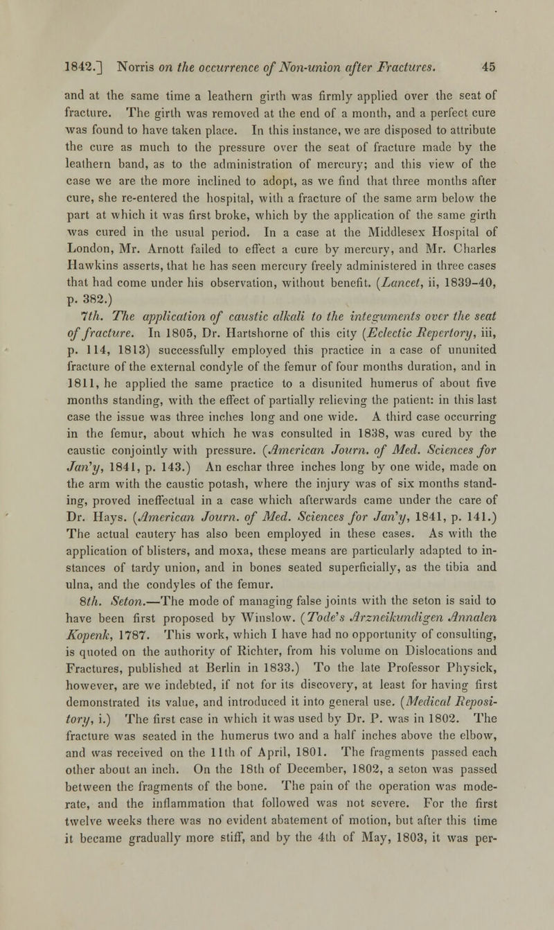 and at the same time a leathern girth was firmly applied over the seat of fracture. The girth was removed at the end of a month, and a perfect cure was found to have taken place. In this instance, we are disposed to attribute the cure as much to the pressure over the seat of fracture made by the leathern band, as to the administration of mercury; and this view of the case we are the more inclined to adopt, as we find that three months after cure, she re-entered the hospital, with a fracture of the same arm below the part at which it was first broke, which by the application of the same girth was cured in the usual period. In a case at the Middlesex Hospital of London, Mr. Arnott failed to effect a cure by mercury, and Mr. Charles Hawkins asserts, that he has seen mercury freely administered in three cases that had come under his observation, without benefit, {Lancet, ii, 1839-40, p. 382.) 7th. The application of caustic alkali to the integuments over the seat of fracture. In 1805, Dr. Hartshorne of this city (Eclectic Repertory, iii, p. 114, 1813) successfully employed this practice in a case of ununited fracture of the external condyle of the femur of four months duration, and in 1811, he applied the same practice to a disunited humerus of about five months standing, with the effect of partially relieving the patient: in this last case the issue was three inches long and one wide. A third case occurring in the femur, about which he was consulted in 1838, was cured by the caustic conjointly with pressure. (American Journ. of Med. Sciences for Jan'y, 1841, p. 143.) An eschar three inches long by one wide, made on the arm with the caustic potash, where the injury was of six months stand- ing, proved ineffectual in a case which afterwards came under the care of Dr. Hays. (American Journ. of Med. Sciences for Jan'y, 1841, p. 141.) The actual cautery has also been employed in these cases. As with the application of blisters, and moxa, these means are particularly adapted to in- stances of tardy union, and in bones seated superficially, as the tibia and ulna, and the condyles of the femur. 8th. Seton.—The mode of managing false joints with the seton is said to have been first proposed by Winslow. (Tode's Arzneikundigen Annalen Kopenk, 1787. This work, which I have had no opportunity of consulting, is quoted on the authority of Richter, from his volume on Dislocations and Fractures, published at Berlin in 1833.) To the late Professor Physick, however, are we indebted, if not for its discovery, at least for having first demonstrated its value, and introduced it into general use. (Medical Reposi- tory, i.) The first case in which it was used by Dr. P. was in 1802. The fracture was seated in the humerus two and a half inches above the elbow, and was received on the 11th of April, 1801. The fragments passed each other about an inch. On the 18th of December, 1802, a seton was passed between the fragments of the bone. The pain of the operation was mode- rate, and the inflammation that followed was not severe. For the first twelve weeks there was no evident abatement of motion, but after this time it became gradually more stiff, and by the 4th of May, 1803, it was per-