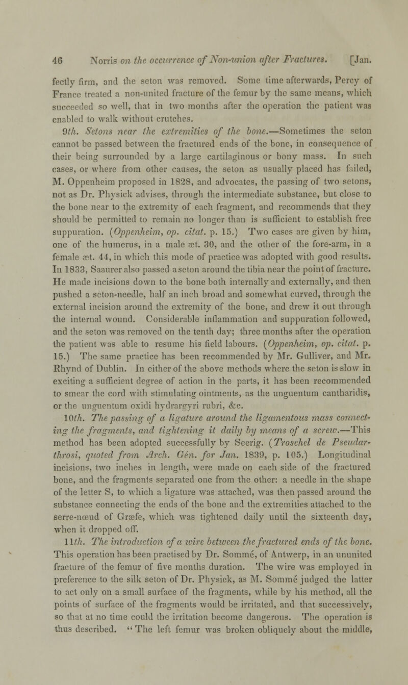 fectly firm, and the scton was removed. Some time afterwards, Percy of Franco treated a non-united fracture of the femur by the same means, which succeeded so well, that in two months after the operation the patient was enabled to walk without crutches. 9th. Setons near the extremities of the bone.—Sometimes the scton cannot be passed between the fractured ends of the bone, in consequence of their being surrounded by a large cartilaginous or bony mass. In such cases, or where from other causes, the seton as usually placed has failed, M. Oppenheim proposed in 1828, and advocates, the passing of two setons, not as Dr. Physick advises, through the intermediate substance, but close to the bone near to the extremity of each fragment, and recommends that they should be permitted to remain no longer than is sufficient to establish free suppuration. {Oppenheim, op. cited, p. 15.) Two cases are given by him, one of the humerus, in a male set. 30, and the other of the fore-arm, in a female set. 44, in which this mode of practice was adopted with good results. In 1833, Saaureralso passed aseton around the tibia near the point of fracture. He made incisions down to the bone both internally and externally, and then pushed a seton-needle, half an inch broad and somewhat curved, through the external incision around the extremity of the bone, and drew it out through the internal wound. Considerable inflammation and suppuration followed, and the seton was removed on the tenth day; three months after the operation the patient was able to resume his field labours. [Oppenheim, op. citat. p. 15.) The same practice has been recommended by Mr. Gulliver, and Mr. Rhynd of Dublin. In either of the above methods where the seton is slow in exciting a sufficient degree of action in the parts, it has been recommended to smear the cord with stimulating ointments, as the unguentum cantharidis, or the unguentum oxidi hydrargyri rubri, &c. 10th. The passing of a ligature around the ligamentous mass connect- ing the fragments, and tightening it daily by means of a screw.—This method has been adopted successfully by Seerig. {Troschel de Pseudar- throsi, quoted from Arch. Gen. for Jan. 1839, p. 105.) Longitudinal incisions, two inches in length, were made on each side of the fractured bone, and the fragmenls separated one from the other: a needle in the shape of the letter S, to which a ligature was attached, was then passed around the substance connecting the ends of the bone and the extremities attached to the serre-nceud of Greefe, which was tightened daily until the sixteenth day, when it dropped off. 11th. The introduction of a wire between the fractured ends of the bone. This operation has been practised by Dr. Somme, of Antwerp, in an ununited fracture of the femur of five months duration. The wire was employed in preference to the silk seton of Dr. Physick, as M. Somme judged the latter to act only on a small surface of the fragments, while by his method, all the points of surface of the fragments would be irritated, and that successively, so that at no time could the irritation become dangerous. The operation is thus described.  The left femur was broken obliquely about the middle,