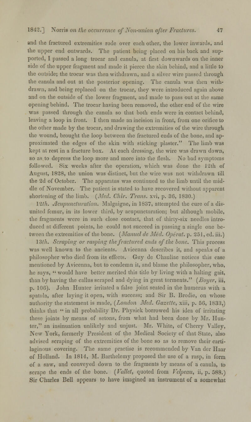 and the fractured extremities rode over each other, the lower inwards, and the upper end outwards. The patient being placed on his back and sup- ported, I passed a long trocar and canula, at first downwards on the inner side of the upper fragment and made it pierce the skin behind, and a little to the outside; the trocar was then withdrawn, and a silver wire passed through the canula and out at the posterior opening. The canula was then with- drawn, and being replaced on the trocar, they were introduced again above and on the outside of the lower fragment, and made to pass out at the same opening behind. The trocar having been removed, the other end of the wire was passed through the canula so that both ends were in contact behind, leaving a loop in front. I then made an incision in front, from one orifice to the other made by the trocar, and drawing the extremities of the wire through the wound, brought the loop between the fractured ends of the bone, and ap- proximated the edges of the skin with sticking plaster. The limb was kept at rest in a fracture box. At each dressing, the wire was drawn down, so as to depress the loop more and more into the flesh. No bad symptoms followed. Six weeks after the operation, which was done the 12th of August, 1828, the union was distinct, but the wire was not withdrawn till the 2d of October. The apparatus was continued to the limb until the mid- dle of November. The patient is stated to have recovered without apparent shortening of the limb. {Med. Chir. Trans, xvi, p. 36, 1830.) 12th. Acupuncturation. Malgaigne, in 1837, attempted the cure of a dis- united femur, in its lower third, by acupuncturation; but although mobile, the fragments were in such close contact, that of thirty-six needles intro- duced at different points, he could not succeed in passing a single one be- tween the extremities of the bone. [Manuel de Med. Operat. p. 251, ed. iii.) 13/A. Scraping or rasping the fractured ends of the bone. This process was well known to the ancients. Avicenna describes it, and speaks of a philosopher who died from its effects. Guy de Chauliac notices this case mentioned by Avicenna, but to condemn it, and blame the philosopher, who, he says,  would have better merited this title by living with a halting gait, than by having the callus scraped and dying in great torments. (Boyer, iii, p. 108). John Hunter irritated a false joint seated in the humerus with a spatula, after laying it open, with success; and Sir B. Brodie, on whose authority the statement is made, (London Med. Gazette, xiii, p. 56, 1833,) thinks that  in all probability Dr. Physick borrowed his idea of irritating these joints by means of setons, from what had been done by Mr. Hun- ter, an insinuation unlikely and unjust. Mr. White, of Cherry Valley, New York, formerly President of the Medical Society of that State, also advised scraping of the extremities of the bone so as to remove their carti- laginous covering. The same practise is recommended by Van der Haar of Holland. In 1814, M. Barthelemy proposed the use of a rasp, in form of a saw, and conveyed down to the fragments by means of a canula, to scrape the ends of the bone. (Vallet, quoted from Velpeau, ii, p. 588.) Sir Charles Bell appears to have imagined an instrument of a somewhat