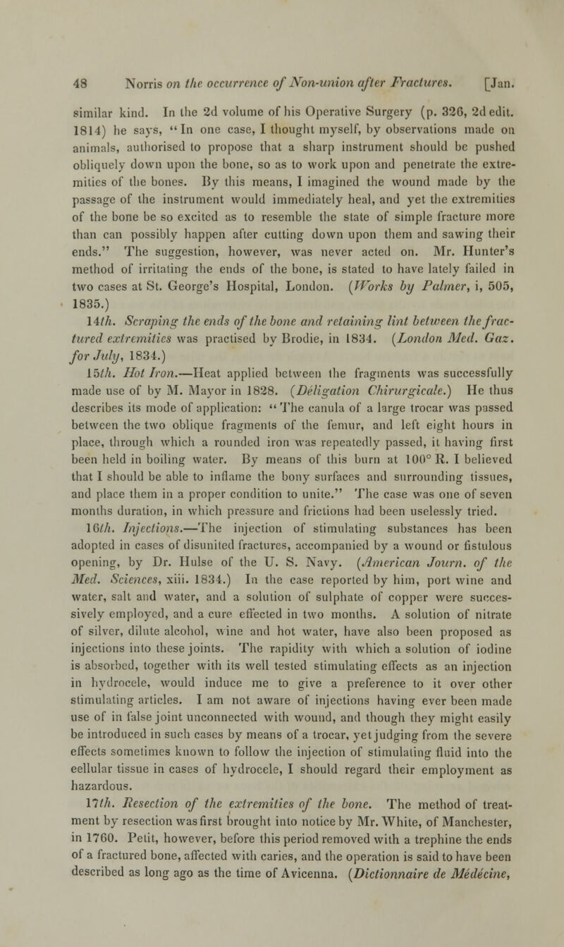 similar kind. In the 2d volume of his Operative Surgery (p. 320, 2d edit. 1814) he says, In one case, I thought myself, by observations made on animals, authorised to propose that a sharp instrument should be pushed obliquely down upon the bone, so as to work upon and penetrate the extre- mities of the bones. By this means, I imagined the wound made by the passage of the instrument would immediately heal, and yet the extremities of the bone be so excited as to resemble the state of simple fracture more than can possibly happen after cutting down upon them and sawing their ends. The suggestion, however, was never acted on. Mr. Hunter's method of irritating the ends of the bone, is stated to have lately failed in two cases at St. George's Hospital, London. (Works by Palmer, i, 505, 1835.) lith. Scraping the ends of the bone and retaining lint between the frac- tured extremities was practised by Brodie, in 1834. [London Med. Gaz. for July, 1834.) 15/A. Hot Iron.—Heat applied between Ihe fragments was successfully made use of by M. Mayor in 1828. (Deligation Chirurgicale.) He thus describes its mode of application:  The canula of a large trocar was passed between the two oblique fragments of the femur, and left eight hours in place, through which a rounded iron was repeatedly passed, it having first been held in boiling water. By means of this burn at 100° R. I believed that I should be able to inflame the bony surfaces and surrounding tissues, and place them in a proper condition to unite. The case was one of seven months duration, in which pressure and frictions had been uselessly tried. 10/A. Injections.—The injection of stimulating substances has been adopted in cases of disunited fractures, accompanied by a wound or fistulous opening, by Dr. Hulse of the U. S. Navy. (American Journ. of the Med. Sciences, xiii. 1834.) In the case reported by him, port wine and water, salt and water, and a solution of sulphate of copper were succes- sively employed, and a cure effected in two months. A solution of nitrate of silver, dilute alcohol, wine and hot water, have also been proposed as injections into these joints. The rapidity with which a solution of iodine is absorbed, together with its well tested stimulating effects as an injection in hydrocele, would induce me to give a preference to it over other stimulating articles. I am not aware of injections having ever been made use of in false joint unconnected with wound, and though they might easily be introduced in such cases by means of a trocar, yet judging from the severe effects sometimes known to follow the injection of stimulating fluid into the eellular tissue in cases of hydrocele, I should regard their employment as hazardous. lith. Resection of the extremities of the bone. The method of treat- ment by resection was first brought into notice by Mr. White, of Manchester, in 1700. Petit, however, before this period removed with a trephine the ends of a fractured bone, affected with caries, and the operation is said to have been described as long ago as the time of Avicenna. (Dictionnaire de Medicine,