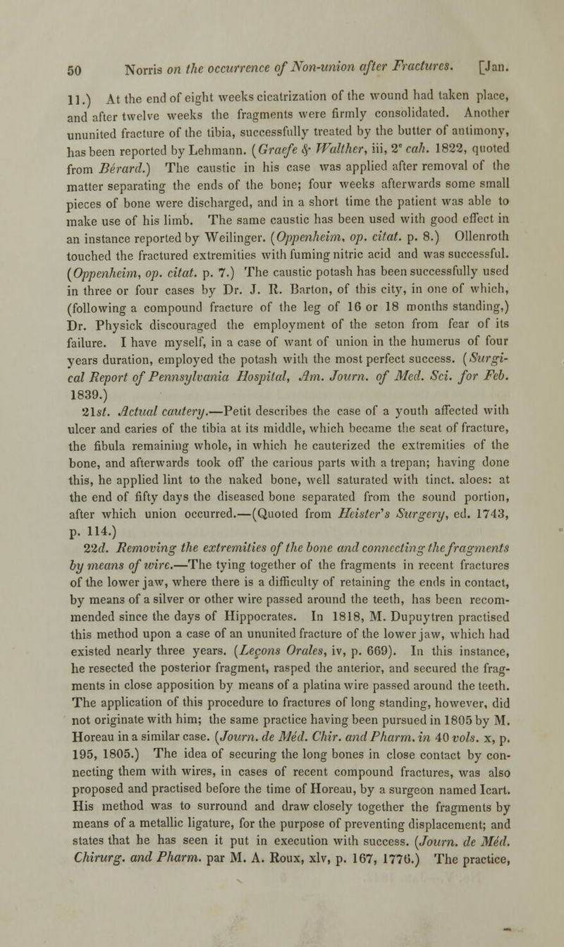 11.) At the end of eight weeks cicatrization of the wound had taken place, and after twelve weeks the fragments were firmly consolidated. Another ununited fracture of the tibia, successfully treated by the butter of antimony, has been reported by Lehmann. (Graefe $■ Walther, iii, 2e call. 1822, quoted from Berard.) The caustic in his case was applied after removal of the matter separating the ends of the bone; four weeks afterwards some small pieces of bone were discharged, and in a short time the patient was able to make use of his limb. The same caustic has been used with good effect in an instance reported by Weilinger. (Oppenheim, op. citat. p. 8.) Ollenroth touched the fractured extremities with fuming nitric acid and was successful. (Oppenheim, op. citat. p. 7.) The caustic potash has been successfully used in three or four cases by Dr. J. R. Barton, of this city, in one of which, (following a compound fracture of the leg of 16 or 18 months standing,) Dr. Physick discouraged the employment of the seton from fear of its failure. I have myself, in a case of want of union in the humerus of four years duration, employed the potash with the most perfect success. (Surgi- cal Report of Pennsylvania Hospital, Am. Journ. of Med. Sci. for Feb. 1839.) 21s/. Actual cautery.—Petit describes the case of a youth affected with ulcer and caries of the tibia at its middle, which became the seat of fracture, the fibula remaining whole, in which he cauterized the extremities of the bone, and afterwards took off the carious parts with a trepan; having done this, he applied lint to the naked bone, well saturated with tinct. aloes: at the end of fifty days the diseased bone separated from the sound portion, after which union occurred.—(Quoted from Heister's Surgery, ed. 1743, p. 114.) 22d. Removing the extremities of the bone and connecting the fragments by means ofivirc.—The tying together of the fragments in recent fractures of the lower jaw, where there is a difficulty of retaining the ends in contact, by means of a silver or other wire passed around the teeth, has been recom- mended since the days of Hippocrates. In 1818, M. Dupuytren practised this method upon a case of an ununited fracture of the lower jaw, which had existed nearly three years. (Lepons Orales, iv, p. 669). In this instance, he resected the posterior fragment, rasped the anterior, and secured the frag- ments in close apposition by means of a platina wire passed around the teeth. The application of this procedure to fractures of long standing, however, did not originate with him; the same practice having been pursued in 1805 by M. Horeau in a similar case. (Journ. de Med. Chir. and Pharm. in 40 vols, x, p. 195, 1805.) The idea of securing the long bones in close contact by con- necting them with wires, in cases of recent compound fractures, was also proposed and practised before the time of Horeau, by a surgeon named Icart. His method was to surround and draw closely together the fragments by means of a metallic ligature, for the purpose of preventing displacement; and states that he has seen it put in execution with success. (Journ. de Med. Chirurg. and Pharm. par M. A. Roux, xlv, p. 167, 1776.) The practice,
