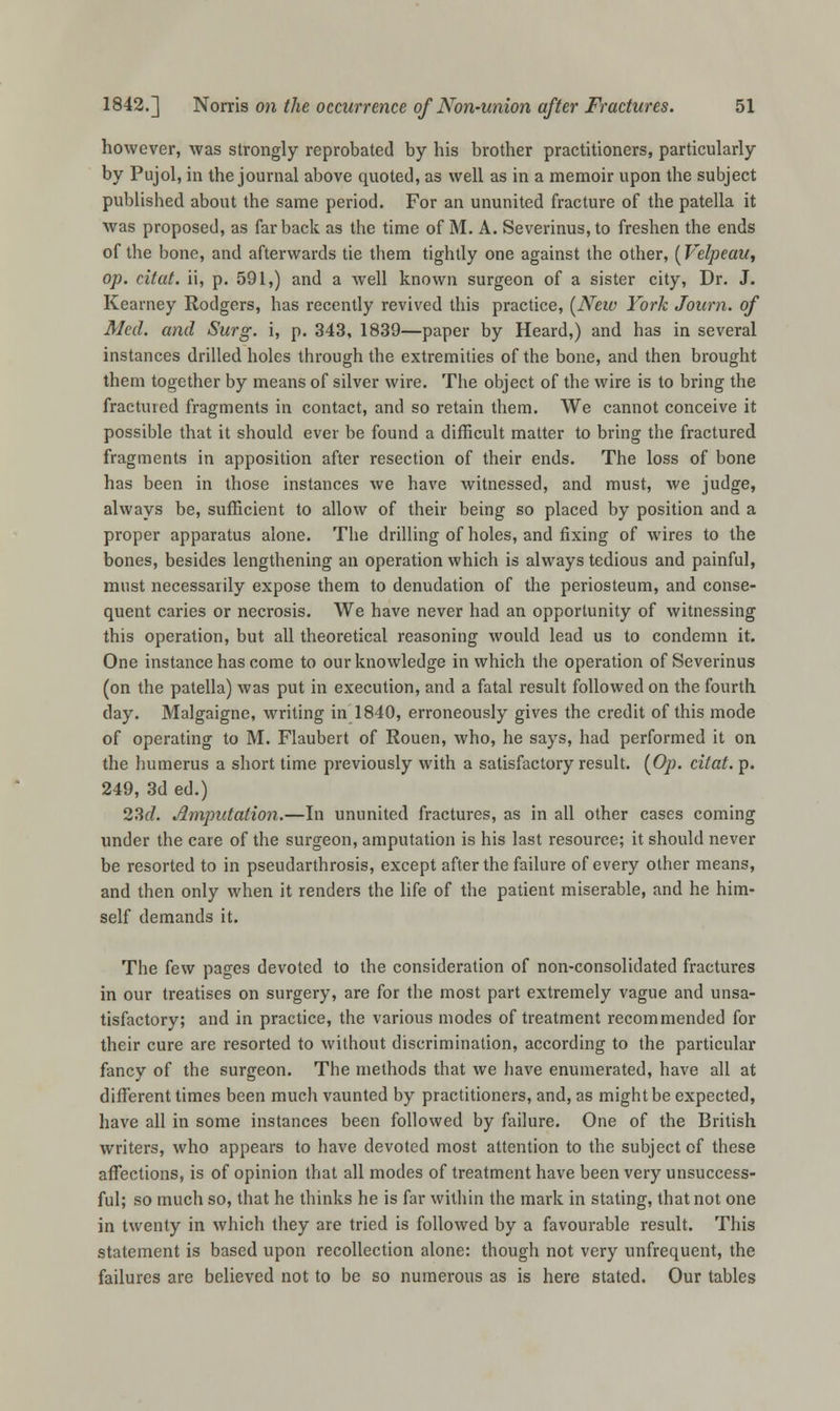 however, was strongly reprobated by his brother practitioners, particularly by Pujol, in the journal above quoted, as well as in a memoir upon the subject published about the same period. For an ununited fracture of the patella it was proposed, as far back as the time of M. A. Severinus, to freshen the ends of the bone, and afterwards tie them tightly one against the other, (Velpeau, op. citat. ii, p. 591,) and a well known surgeon of a sister city, Dr. J. Kearney Rodgers, has recently revived this practice, [New York Journ. of Med. and Surg, i, p. 343, 1839—paper by Heard,) and has in several instances drilled holes through the extremities of the bone, and then brought them together by means of silver wire. The object of the wire is to bring the fractured fragments in contact, and so retain them. We cannot conceive it possible that it should ever be found a difficult matter to bring the fractured fragments in apposition after resection of their ends. The loss of bone has been in those instances we have witnessed, and must, we judge, always be, sufficient to allow of their being so placed by position and a proper apparatus alone. The drilling of holes, and fixing of wires to the bones, besides lengthening an operation which is always tedious and painful, must necessarily expose them to denudation of the periosteum, and conse- quent caries or necrosis. We have never had an opportunity of witnessing this operation, but all theoretical reasoning would lead us to condemn it. One instance has come to our knowledge in which the operation of Severinus (on the patella) was put in execution, and a fatal result followed on the fourth day. Malgaigne, writing in 1840, erroneously gives the credit of this mode of operating to M. Flaubert of Rouen, who, he says, had performed it on the humerus a short time previously with a satisfactory result. (Op. citat. p. 249, 3d ed.) 23c/. imputation.—In ununited fractures, as in all other cases coming under the care of the surgeon, amputation is his last resource; it should never be resorted to in pseudarthrosis, except after the failure of every other means, and then only when it renders the life of the patient miserable, and he him- self demands it. The few pages devoted to the consideration of non-consolidated fractures in our treatises on surgery, are for the most part extremely vague and unsa- tisfactory; and in practice, the various modes of treatment recommended for their cure are resorted to without discrimination, according to the particular fancy of the surgeon. The methods that we have enumerated, have all at different times been much vaunted by practitioners, and, as might be expected, have all in some instances been followed by failure. One of the British writers, who appears to have devoted most attention to the subject of these affections, is of opinion that all modes of treatment have been very unsuccess- ful; so much so, that he thinks he is far within the mark in stating, that not one in twenty in which they are tried is followed by a favourable result. This statement is based upon recollection alone: though not very unfrequent, the failures are believed not to be so numerous as is here stated. Our tables