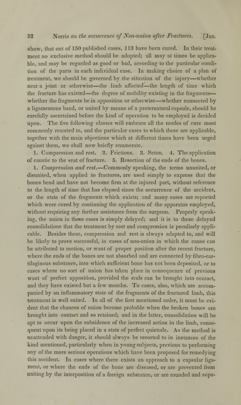 show, that out of 150 published cases, 113 have been cured. In their treat- ment no exclusive method should be adopted; all may at times be applica- ble, and may be regarded as good or bad, according to the particular condi- tion of the parts in each individual case. In making choice of a plan of treatment, we should be governed by the situation of the injury—whether near a joint or otherwise—the limb affected—the length of time which the fracture has existed—the degree of mobility existing in the fragments— whether the fragments be in apposition or otherwise—whether connected by a ligamentous band, or united by means of a preternatural capsule, should be carefully ascertained before the kind of operation to be employed is decided upon. The five following classes will embrace all the modes of cure most commonly resorted to, and the particular cases to which these are applicable, together with the main objections which at different times have been urged against them, we shall now briefly enumerate. 1. Compression and rest. 2. Frictions. 3. Seton. 4. The application of caustic to the seat of fracture. 5. Resection of the ends of the bones. 1. Compression and rest.—Commonly speaking, the terms ununited, or disunited, when applied to fractures, are used simply to express that the bones bend and have not become firm at the injured part, without reference to the length of time that has elapsed since the occurrence of the accident, or the state of the fragments which exists; and many cases are reported which were cured by continuing the application of the apparatus employed, without requiring any further assistance from the surgeon. Properly speak- ing, the union in these cases is simply delayed; and it is to these delayed consolidations that the treatment by rest and compression is peculiarly appli- cable. Besides these, compression and rest is always adapted to, and will be likely to prove successful, in cases of non-union in which the cause can be attributed to motion, or want of proper position after the recent fracture, where the ends of the bones are not absorbed and are connected by fibro-car- tilaginous substance, into which sufficient bone has not been deposited, or to cases where no sort of union has taken place in consequence of previous want of perfect apposition, provided the ends can be brought into contact, and they have existed but a few months. To cases, also, which are accom- panied by an inflammatory state of the fragments of the fractured limb, this treatment is well suited. In all of the first mentioned order, it must be evi- dent that the chances of union become probable when the broken bones are brought into contact and so retained; and in the latter, consolidation will be apt to occur upon the subsidence of the increased action in the limb, conse- quent upon its being placed in a state of perfect quietude. As the method is unattended with danger, it should always be resorted to in instances of the kind mentioned, particularly when in young subjects, previous to performing any of the more serious operations which have been proposed for remedying this accident. In cases where there exists an approach to a capsular liga- ment, or where the ends of the bone are diseased, or are prevented from uniting by the interposition of a foreign substance, or are rounded and sepa-