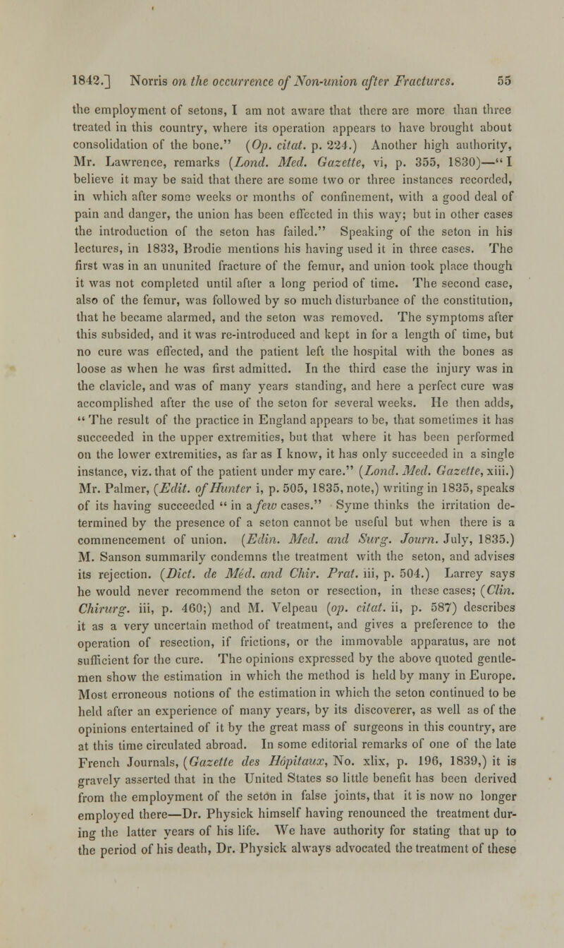 the employment of setons, I am not aware that there are more than three treated in this country, where its operation appears to have brought about consolidation of the bone. (Op. citat. p. 224.) Another high authority, Mr. Lawrence, remarks (Lond. Med. Gazette, vi, p. 355, 1830)—I believe it may be said that there are some two or three instances recorded, in which after some weeks or months of confinement, with a good deal of pain and danger, the union has been effected in this way; but in other cases the introduction of the seton has failed. Speaking of the seton in his lectures, in 1833, Brodie mentions his having used it in three cases. The first was in an ununited fracture of the femur, and union took place though it was not completed until after a long period of time. The second case, also of the femur, was followed by so much disturbance of the constitution, that he became alarmed, and the seton was removed. The symptoms after this subsided, and it was re-introduced and kept in for a length of time, but no cure was effected, and the patient left the hospital with the bones as loose as when he was first admitted. In the third case the injury was in the clavicle, and was of many years standing, and here a perfect cure was accomplished after the use of the seton for several weeks. He then adds,  The result of the practice in England appears to be, that sometimes it has succeeded in the upper extremities, but that where it has been performed on the lower extremities, as far as I know, it has only succeeded in a single instance, viz. that of the patient under my care. (Lond. Med. Gazette, xiii.) Mr. Palmer, (Edit, of Hunter i, p. 505, 1835, note,) writing in 1835, speaks of its having succeeded  in afeiv cases. Syme thinks the irritation de- termined by the presence of a seton cannot be useful but when there is a commencement of union. (Edin. Med. and Surg. Journ. July, 1835.) M. Sanson summarily condemns the treatment with the seton, and advises its rejection. (Diet, de Med. and Chir. Prat, lii, p. 504.) Larrey says he would never recommend the seton or resection, in these cases; (Clin. Chirurg. iii, p. 460;) and M. Velpeau (op. citat. ii, p. 587) describes it as a very uncertain method of treatment, and gives a preference to the operation of resection, if frictions, or the immovable apparatus, are not sufficient for the cure. The opinions expressed by the above quoted gentle- men show the estimation in which the method is held by many in Europe. Most erroneous notions of the estimation in which the seton continued to be held after an experience of many years, by its discoverer, as well as of the opinions entertained of it by the great mass of surgeons in this country, are at this time circulated abroad. In some editorial remarks of one of the late French Journals, (Gazette des Hdpitaux, No. xlix, p. 196, 1839,) it is oravely asserted that in the United States so little benefit has been derived from the employment of the seton in false joints, that it is now no longer employed there—Dr. Physick himself having renounced the treatment dur- ing the latter years of his life. We have authority for stating that up to the period of his death, Dr. Physick always advocated the treatment of these