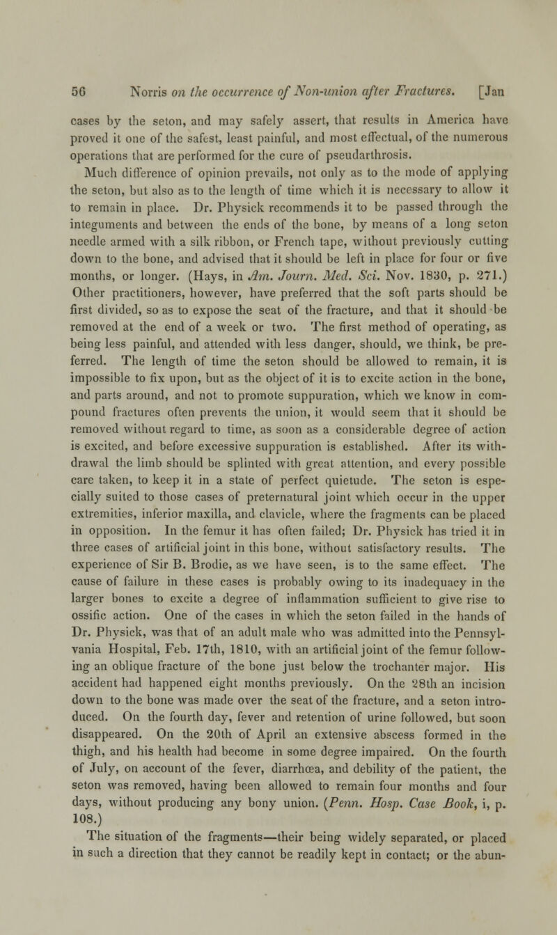 cases by the seton, and may safely assert, that results in America have proved it one of the safest, least painful, and most effectual, of the numerous operations that are performed for the cure of pseudarthrosis. Much difference of opinion prevails, not only as to the mode of applying the seton, but also as to the length of time which it is necessary to allow it to remain in place. Dr. Physick recommends it to be passed through the integuments and between the ends of the bone, by means of a long seton needle armed with a silk ribbon, or French tape, without previously cutting down to the bone, and advised that it should be left in place for four or five months, or longer. (Hays, in Am. Journ. Med. Set. Nov. 1830, p. 271.) Other practitioners, however, have preferred that the soft parts should be first divided, so as to expose the seat of the fracture, and that it should be removed at the end of a week or two. The first method of operating, as being less painful, and attended with less danger, should, we think, be pre- ferred. The length of time the seton should be allowed to remain, it is impossible to fix upon, but as the object of it is to excite action in the bone, and parts around, and not to promote suppuration, which we know in com- pound fractures often prevents the union, it would seem that it should be removed without regard to time, as soon as a considerable degree of action is excited, and before excessive suppuration is established. After its with- drawal the limb should be splinted with great attention, and every possible care taken, to keep it in a state of perfect quietude. The seton is espe- cially suited to those cases of preternatural joint which occur in the upper extremities, inferior maxilla, and clavicle, where the fragments can be placed in opposition. In the femur it has often failed; Dr. Physick has tried it in three cases of artificial joint in this bone, without satisfactory results. The experience of Sir B. Brodie, as we have seen, is to the same effect. The cause of failure in these cases is probably owing to its inadequacy in the larger bones to excite a degree of inflammation sufficient to give rise to ossific action. One of the cases in which the seton failed in the hands of Dr. Physick, was that of an adult male who was admitted into the Pennsyl- vania Hospital, Feb. 17th, 1810, with an artificial joint of the femur follow- ing an oblique fracture of the bone just below the trochanter major. His accident had happened eight months previously. On the 28th an incision down to the bone was made over the seat of the fracture, and a seton intro- duced. On the fourth day, fever and retention of urine followed, but soon disappeared. On the 20th of April an extensive abscess formed in the thigh, and his health had become in some degree impaired. On the fourth of July, on account of the fever, diarrhoea, and debility of the patient, the seton was removed, having been allowed to remain four months and four days, without producing any bony union. (Penn. Hosp. Case Book, i, p. 108.) The situation of the fragments—their being widely separated, or placed in such a direction that they cannot be readily kept in contact; or the abun-