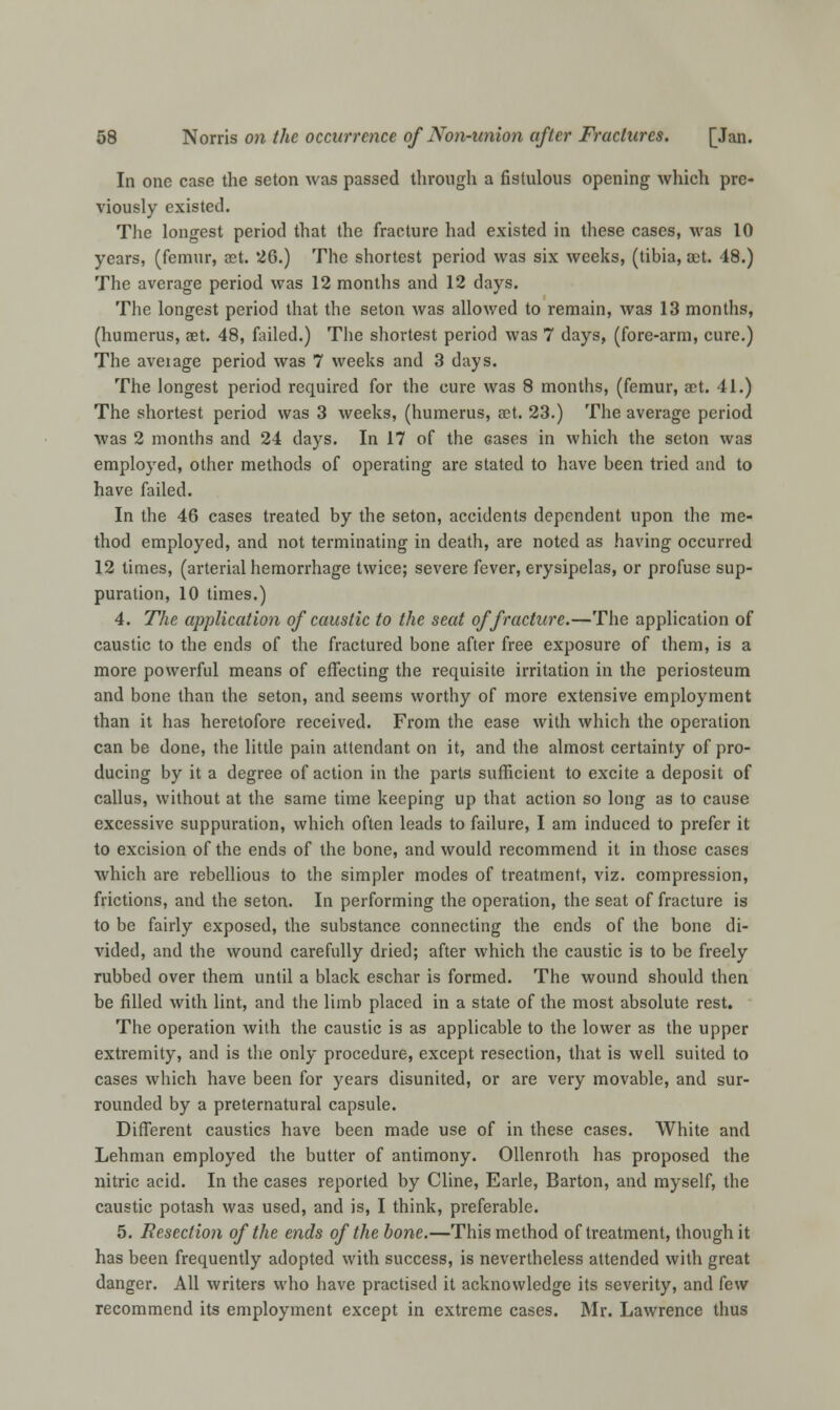 In one case the seton was passed through a fistulous opening which pre- viously existed. The longest period that the fracture had existed in these cases, was 10 years, (femur, act. 26.) The shortest period was six weeks, (tibia, act. 48.) The average period was 12 months and 12 days. The longest period that the seton was allowed to remain, was 13 months, (humerus, aet. 48, failed.) The shortest period was 7 days, (fore-arm, cure.) The aveiage period was 7 weeks and 3 days. The longest period required for the cure was 8 months, (femur, act. 41.) The shortest period was 3 weeks, (humerus, act. 23.) The average period was 2 months and 24 days. In 17 of the cases in which the seton was employed, other methods of operating are stated to have been tried and to have failed. In the 46 cases treated by the seton, accidents dependent upon the me- thod employed, and not terminating in death, are noted as having occurred 12 times, (arterial hemorrhage twice; severe fever, erysipelas, or profuse sup- puration, 10 times.) 4. The application of caustic to the seat of fracture.—The application of caustic to the ends of the fractured bone after free exposure of them, is a more powerful means of effecting the requisite irritation in the periosteum and bone than the seton, and seems worthy of more extensive employment than it has heretofore received. From the ease with which the operation can be done, the little pain attendant on it, and the almost certainty of pro- ducing by it a degree of action in the parts sufficient to excite a deposit of callus, without at the same time keeping up that action so long as to cause excessive suppuration, which often leads to failure, I am induced to prefer it to excision of the ends of the bone, and would recommend it in those cases which are rebellious to the simpler modes of treatment, viz. compression, frictions, and the seton. In performing the operation, the seat of fracture is to be fairly exposed, the substance connecting the ends of the bone di- vided, and the wound carefully dried; after which the caustic is to be freely rubbed over them until a black eschar is formed. The wound should then be filled with lint, and the limb placed in a state of the most absolute rest. The operation with the caustic is as applicable to the lower as the upper extremity, and is the only procedure, except resection, that is well suited to cases which have been for years disunited, or are very movable, and sur- rounded by a preternatural capsule. Different caustics have been made use of in these cases. White and Lehman employed the butter of antimony. Ollenroth has proposed the nitric acid. In the cases reported by Cline, Earle, Barton, and myself, the caustic potash was used, and is, I think, preferable. 5. Resection of the ends of the bone.—This method of treatment, though it has been frequently adopted with success, is nevertheless attended with great danger. All writers who have practised it acknowledge its severity, and few recommend its employment except in extreme cases. Mr. Lawrence thus