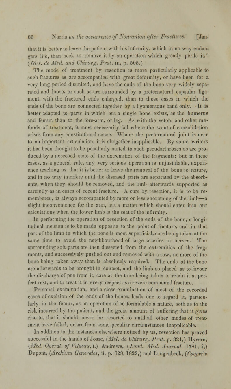 that it is better to leave the patient with his infirmity, which in no way endan- gers life, than seek to remove it by an operation which greatly perils it. [Diet, dc Med. and Chirurg. Prat, iii, p. 505.) The mode of treatment by resection is more particularly applicable to such fractures as are accompanied with great deformity, or have been for a very long period disunited, and have the ends of the bone very widely sepa- rated and loose, or such as are surrounded by a preternatural capsular liga- ment, with the fractured ends enlarged, than to those cases in which the ends of the bone are connected together by a ligamentous band only. It is better adapted to parts in which but a single bone exists, as the humerus and femur, than to the fore-arm, or leg. As with the seton, and other me- thods of treatment, it must necessarily fail where the want of consolidation arises from any constitutional cause. Where the preternatural joint is near to an important articulation, it is altogether inapplicable. By some writers it has been thought to be peculiarly suited to such pseudarthroses as are pro- duced by a necrosed state of the extremities of the fragments; but in these cases, as a general rule, any very serious operation is unjustifiable, experi- ence teaching us that it is better to leave the removal of the bone to nature, and in no way interfere until the diseased parts are separated by the absorb- ents, when they should be removed, and the limb afterwards supported as carefully as in cases of recent fracture. A cure by resection, it is to be re- membered, is always accompanied by more or less shortening of the limb—a slight inconvenience for the arm, but a matter which should enter into out- calculations when the lower limb is the seatof the infirmity. In performing the operation of resection of the ends of the bone, a longi- tudinal incision is to be made opposite to the point of fracture, and in that part of the limb in which the bone is most superficial, care being taken at the same time to avoid the neighbourhood of large arteries or nerves. The surrounding soft parts are then dissected from the extremities of the frag- ments, and successively pushed out and removed with a saw, no more of the bone being taken away than is absolutely required. The ends of the bone are afterwards to be brought in contact, and the limb so placed as to favour the discharge of pus from it, care at the time being taken to retain it at per- fect rest, and to treat it in every respect as a severe compound fracture. Personal examination, and a close examination of most of the recorded cases of excision of the ends of the bones, leads one to regard it, particu- larly in the femur, as an operation of so formidable a nature, both as to the risk incurred by the patient, and the great amount of suffering that it gives rise to, that it should never be resorted to until all other modes of treat- ment have failed, or are from some peculiar circumstances inapplicable. In addition to the instances elsewhere noticed by us, resection has proved successful in the hands of Josse, (Mel. de Chirurg. Prat. p. 321,) Hysern, (Med. Operat. of Velpeau, i,) Andrews, (Lond. Med. Journal, 1781, i,) Dupont, (Archives Generates, ii, p. 628,1823,) and Langenbeck, (Cooper's