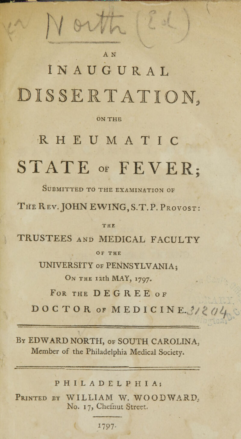 / A N INAUGURAL DISSERTATION, ON THE RHEUMATIC STATE o. FEVER; Submitted to the examination of The Rev. JOHN EWING,S.T.P. Provost: THE TRUSTEES and MEDICAL FACULTY OF THE UNIVERSITY of PENNSYLVANIA 5 On the izth MAY, 1797. For the DEGREE of DOCTOR of MEDICIN E.J/ £ (jL By EDWARD NORTH, of SOUTH CAROLINA, Member of the Philadelphia Medical Society. PHILADELPHIA; Printed by WILLIAM W. WOODWARD, No. 17, Chefnut Street. 1707.