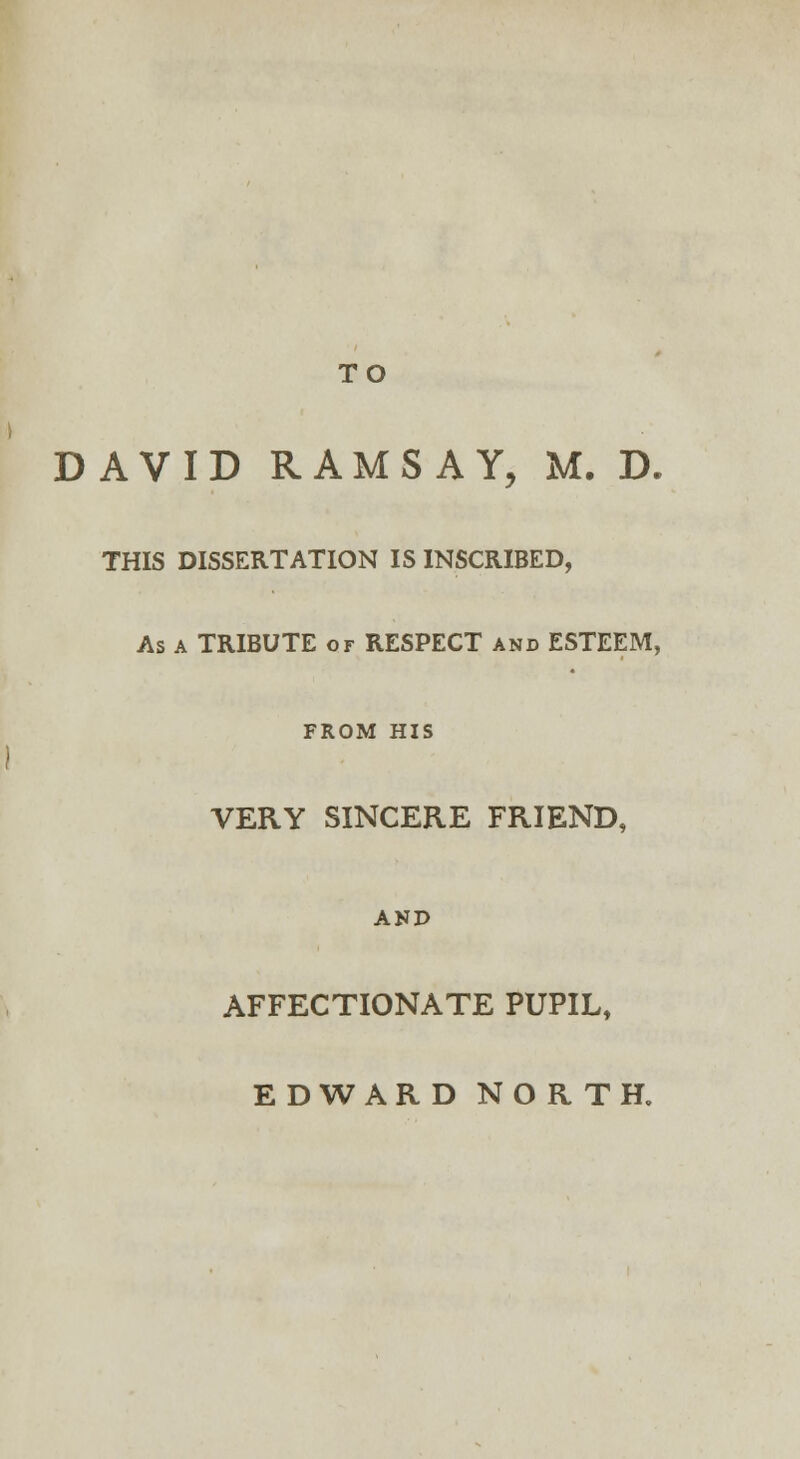 TO DAVID RAMSAY, M. D. THIS DISSERTATION IS INSCRIBED, As a TRIBUTE or RESPECT and ESTEEM, FROM HIS VERY SINCERE FRIEND, AND AFFECTIONATE PUPIL, EDWARD NORTH.