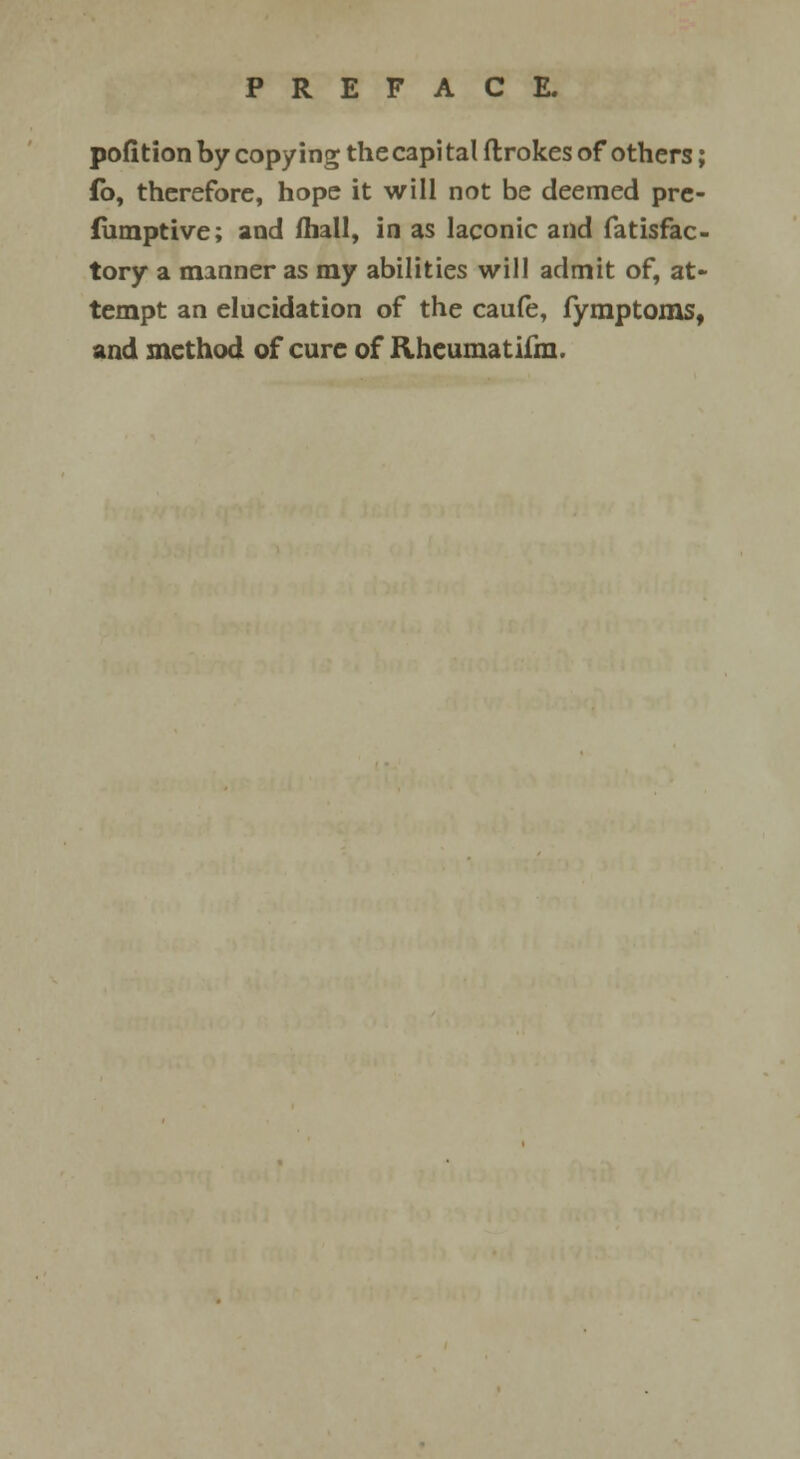 pofition by copying the capi tal ftrokes of others; fb, therefore, hope it will not be deemed pre- fumptive; and (hall, in as laconic and fatisfac- tory a manner as my abilities will admit of, at- tempt an elucidation of the caufe, fymptoms, and method of cure of Rhcumatiim.