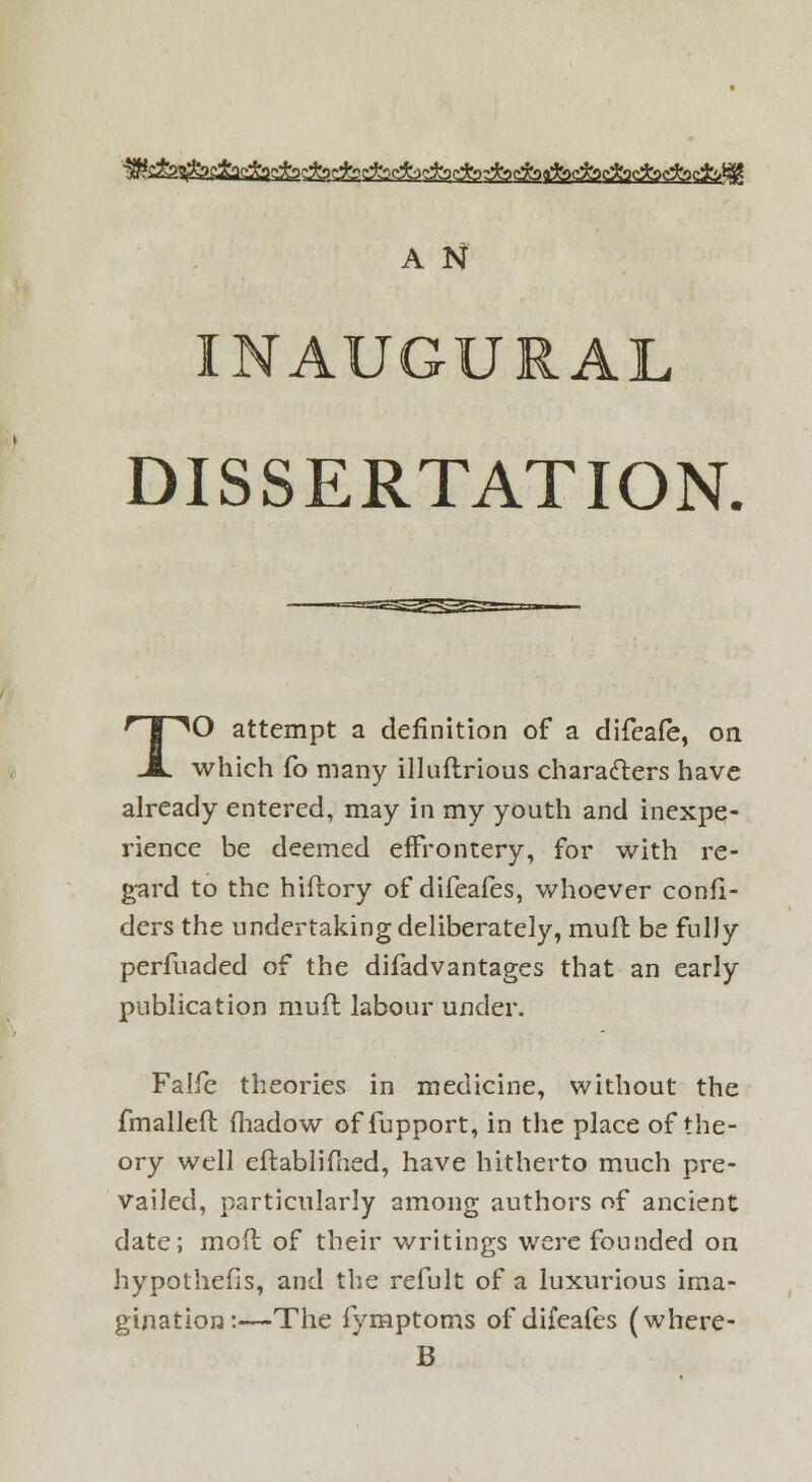 A N INAUGURAL DISSERTATION. TO attempt a definition of a difeafe, on which fo many illuftrious characters have already entered, may in my youth and inexpe- rience be deemed effrontery, for with re- gard to the hiftory of difeafes, whoever confi- ders the undertaking deliberately, mufl be fully perfuaded of the difadvantages that an early publication muft labour under. Falfe theories in medicine, without the fmalleft fhadow of fupport, in the place of the- ory well eftablimed, have hitherto much pre- vailed, particularly among authors of ancient date; mod of their writings were founded on hypothecs, and the refult of a luxurious ima- gination:—The fymptoms of difeafes (where- B