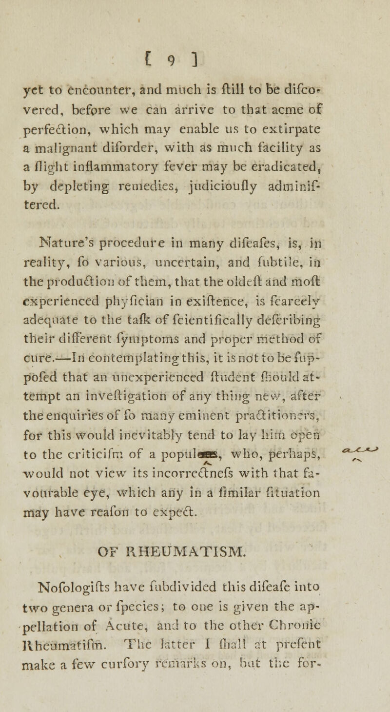 yet to encounter, and much is Hill to be difco<- vered, before we can arrive to that acme of perfection, which may enable us to extirpate a malignant diforder, with as much facility as a flight inflammatory fever may be eradicated, by depleting remedies, judicioufly adminis- tered. Nature's procedure in many difeafes, is, in reality, fo various, uncertain, and fubtile, in the produ&ion of them, that the oldtft and moft experienced phyfieian in exiftence, is Scarcely adequate to the tafk of Scientifically defcribing their different fymptoms and proper method of cure.—In contemplating this, it is not to be fup- pofed that an unexperienced (Indent foould at- tempt an inveftigation of any thing new, after the enquiries of fo many eminent practitioners, for this would inevitably tend to lay him open to the criticifm of a populam, who, perhaps, would not view its incorreclnefs with that fa- vourable eye, which any in a Similar Situation may have reafon to expect. OF RHEUMATISM. Nofologifts have Subdivided thisdiSeaSe into two genera or Species; to one is given the ap- pellation of Acute, and to the other Chronic RheumatiSm. The latter I fiial! at prefent make a few curfory remarks on, but the for-