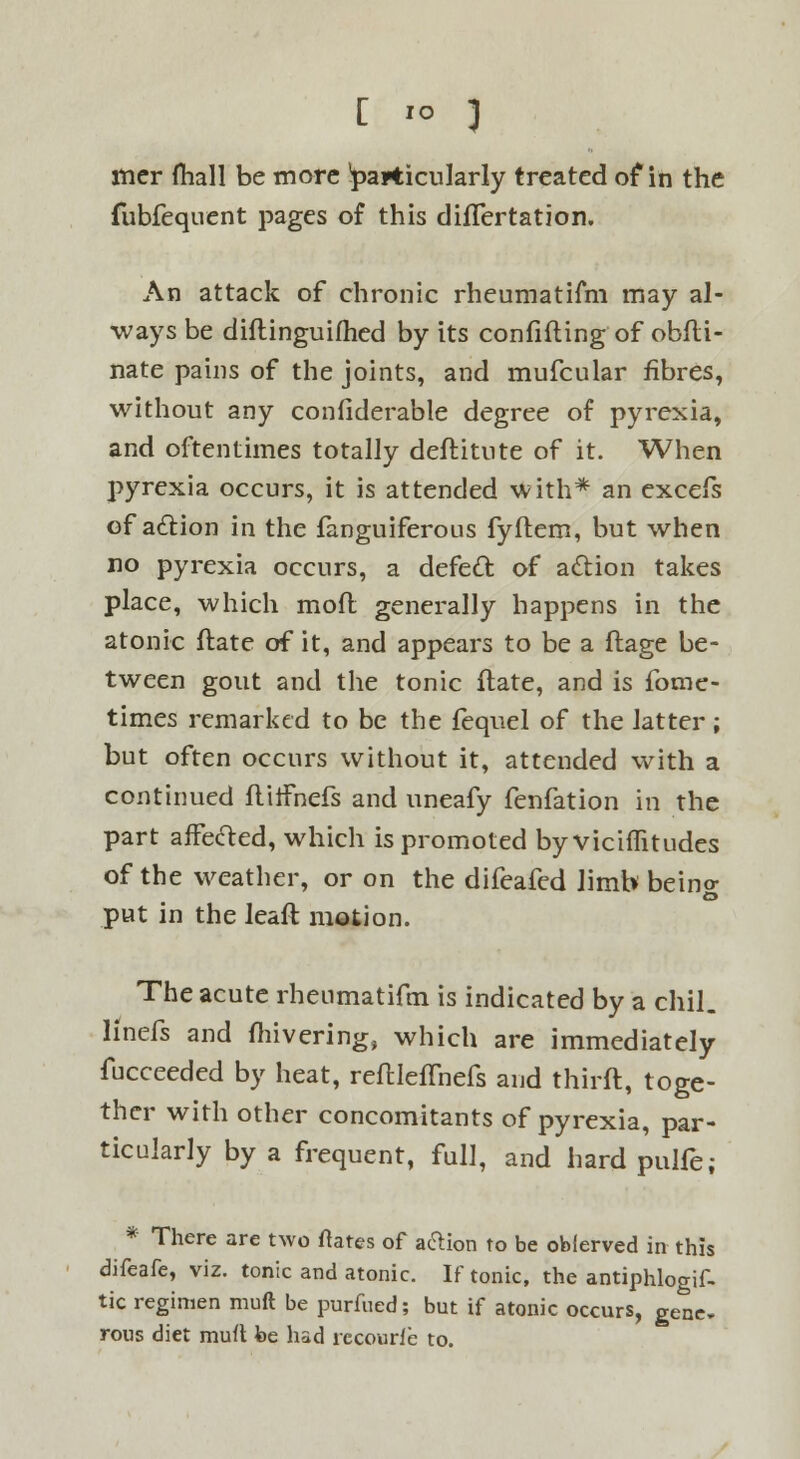 [ io 3 mer (hall be more particularly treated of in the fubfequent pages of this diflertation. An attack of chronic rheumatifm may al- ways be diftinguifhed by its confiding of obfti- nate pains of the joints, and mufcular fibres, without any confiderable degree of pyrexia, and oftentimes totally deftitute of it. When pyrexia occurs, it is attended with* an excefs of aclion in the fanguiferous fyftem, but when no pyrexia occurs, a defect, of action takes place, which moft generally happens in the atonic ftate of it, and appears to be a ftage be- tween gout and the tonic ftate, and is fome- times remarked to be the fequel of the latter; but often occurs without it, attended with a continued flilfnefs and uneafy fenfation in the part affecled, which is promoted byvicifTitudes of the weather, or on the difeafed limb beino- put in the leaft motion. The acute rheumatifm is indicated by a chil. linefs and fhivering, which are immediately fucceeded by heat, reftlefTnefs and thirft, toge- ther with other concomitants of pyrexia, par- ticularly by a frequent, full, and hard pulfe; * There are two ftates of aftion to be obferved in this difcafc, viz. tonic and atonic. If tonic, the antiphlogif- tic regimen muft be purfued; but if atonic occurs, gene, rous diet muft be had recourfe to.