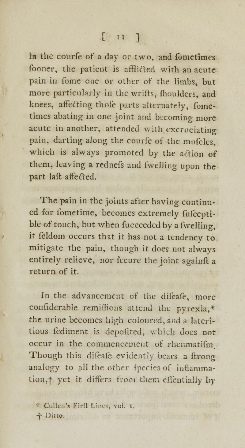 [ >« ] in the conrfe of a day or two, and fomctimes fooner, the patient is afflicled with an acute pain in fome one or other of the limbs, but more particularly in the vvrifts, moulders, and knees, affecling thofe parts alternately, fome- times abating in one joint and becoming more acute in another, attended with excruciating pain, darting along the courfe of the mufcles, which is always promoted by the action of them, leaving a rednefs and fwelling upon the part laft affe&ed. The pain in the joints after having continu- ed for ibmetime, becomes extremely fufcepti- ble of touch, but when fueceeded by a fwelling, it feldom occurs that it has not a tendency to mitigate the pain, though it does not always entirely relieve, nor fecure the joint againft a return of it. In the advancement of the difcafe, more confiderable remiffions attend the pyrexia.* the urine becomes high coloured, and a latcri- tious fediment is depofired, which does not occur in the commencement of rheumatifm. Though this dileafe evidently bears a ftrong analogy to all the other fpecies of inflamma- tion,! yet lt differs fr°ftJ them clientially by * Cullen's Firfl Lines, vol. i. -)- Ditto.