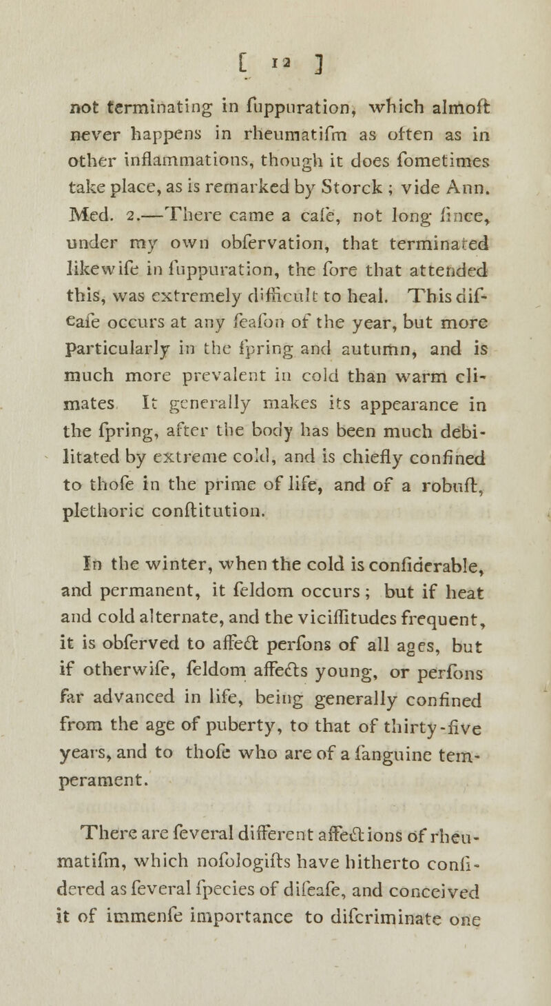 not terminating in fuppuration, which almoft never happens in rheumatifm as often as in other inflammations, though it does fometimes take place, as is remarked by Storck ; vide Ann. Med. 2.—There came a cafe, not long fince* under my own obfervation, that terminated like wife in fuppuration, the fore that attended this, was extremely difficult to heal. This dif- eafe occurs at any ieafon of the year, but more Particularly in the fpring and autumn, and is much more prevalent in cold than warm cli- mates It generally makes its appearance in the fpring, after the body has been much debi- litated by extreme cold, and is chiefly confined to thofe in the prime of life, and of a robuft, plethoric conftitution. In the winter, when the cold is confiderable, and permanent, it feldom occurs; but if heat and cold alternate, and the viciflitudes frequent, it is obferved to affect perfons of all ages, but if otherwife, feldom affects young, or perfons far advanced in life, being generally confined from the age of puberty, to that of thirty-five years, and to thofe who are of a fanguine tem- perament. There are feveral different affections of rheu- matifm, which nofologifts have hitherto conli- dered as feveral fpecies of difeafe, and conceived it of immenfe importance to difcriminate one