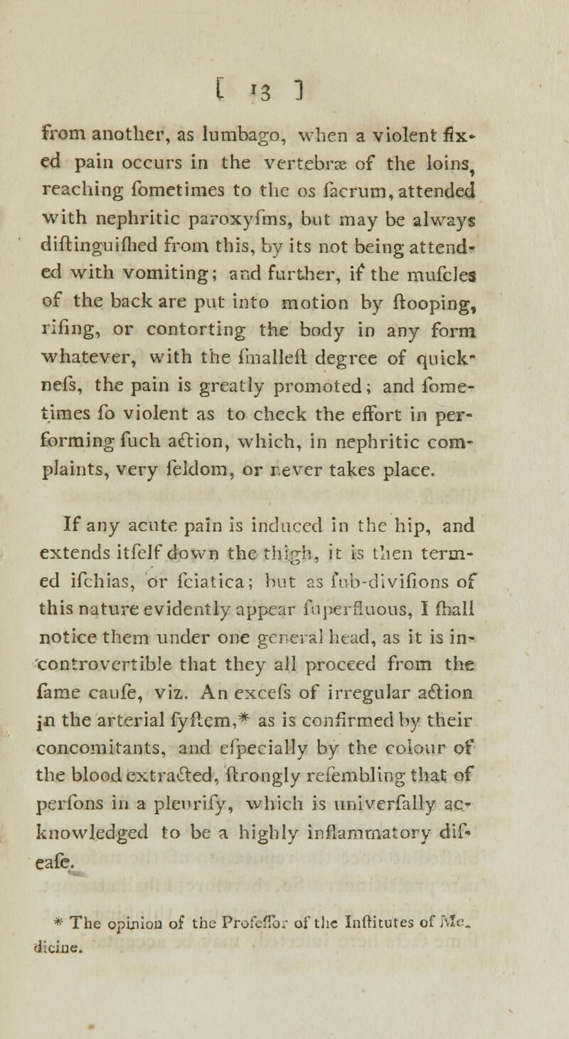 from another, as lumbago, when a violent fix* ed pain occurs in the vertebrae of the loins, reaching fometimes to the os facrum, attended with nephritic paroxyfms, but may be always diftinguifhed from this, by its not being attend- ed with vomiting; and further, if the mufcles of the back are put into motion by ftooping, rifing, or contorting the body in any form whatever, with the fmallefl degree of quick- nefs, the pain is greatly promoted; and fome- times fo violent as to check the effort in per- forming fuch action, which, in nephritic com- plaints, very feldom, or r.ever takes place. If any acute pain is induced in the hip, and extends itfelf down the thirrh, it is then term- ed ifchias, or fciatica; but as fub-divifions of this nature evidently appear fuperfluous, I fball notice them under one general head, as it is in- controvertible that they all proceed from the fame caufe, viz. An excefs of irregular action jn the arterial fyftem,* as is confirmed by their concomitants, and cfpecially by the colour of the blood extracted, ftrongly refembling that of perfons in a plenrify, which is nniverfally ac- knowledged to be a highly inflammatory dif* eafe. *~ * The opinion of the Profeflb.- of the Inftitutes of Nle dicine.