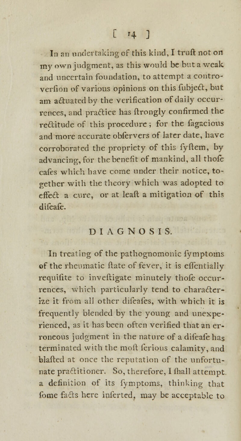 C '4- ] in an undertaking of this kind, I truft not on my own judgment, as this would be but a weak and uncertain foundation, to attempt a contro- verfion of various opinions on this fubjeft, but am actuated by the verification of daily occur- rences, and practice has ftrongly confirmed the rectitude of this procedure ; for the fagacious and more accurate obfervers of Jater date, have corroborated the propriety of this fyftem, by advancing, for the benefit of mankind, all thofe cafes which have come under their notice, to- gether with the theory which was adopted to effect a cure, or at lead a mitigation of this difeafe. DIAGNOSIS. In treating of the pathognomonic fymptoms of the rheumatic ftate of fever, it is efTentially requifite to invefligate minutely thofe occur- rences, which particularly tend to character- ize it from all other difeafes, with which it is frequently blended by the young and unexpe- rienced, as it has been often verified that an er- roneous judgment in the nature of a difeafe has terminated with the mod ferious calamity, and blafted at once the reputation of the unfortu- nate practitioner. So, therefore, I fhall attempt, a definition of its fymptoms, thinking that fome fails here inferted, may be acceptable to