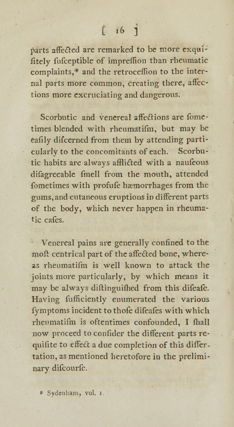 parts affected are remarked to be more exqui- sitely fufceptible of impreffion than rheumatic complaints,* and the retroceffion to the inter- nal parts more common, creating there, affec- tions more excruciating and dangerous. Scorbutic and venereal affections are fome- times blended with rheumatifm, but may be eafily difcerned from them by attending parti- cularly to the concomitants of each. Scorbu- tic habits are always afflicted with a naufeous difagreeable fmell from the mouth, attended fometimes with profufe haemorrhages from the gums, and cutaneous eruptions in different parts of the body, which never happen in rheuma- tic cafes. Venereal pains are generally confined to the mofl centrical part of the affected bone, where- as rheumatifm is well known to attack the joints more particularly, by which means it may be always diftinguifhed from this difeafe. Having fufficiently enumerated the various fymptoms incident to thofe difeafes with which rheumatifm is oftentimes confounded, I fhall now proceed to confider the different parts re- quifite to effect a due completion of this differ- tation, as mentioned heretofore in the prelimi- nary difcourfe. *■ Sydenham, vol. I.