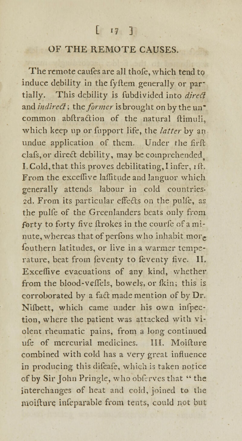 OF THE REMOTE CAUSES. The remote caufes are all thofe, which tend to induce debility in the fyflem generally or par- tially. This debility is fubdivided into dire ft and indireft \ the former is brought on by the un common abftraction of the natural ftimuli, which keep up or fnpport life, the latter by art undue application of them. Under the firft clafs,or direct, debility, may be comprehended I. Cold,that this proves debilitating,I infer, ill. From the exceffive laflitudeand languor which generally attends labour in cold countries- 2d. From its particular effects on the pulfe, as the pulfe of the Greenlanders beats only from forty to forty five ftrokes in the courfc of a mi- nute, whereas that of perfons who inhabit morc Southern latitudes, or live in a warmer tempe- rature, beat from feventy to feventy five. II. Exceflive evacuations of any kind, whether from the blood-vefTels, bowels, or fldn; this is corroborated by a fact made mention of by Dr. Niibett, which came under his own infpec- tion, where the patient was attacked with vi- olent rheumatic pains, from a long continued ufe of mercurial medicines. III. Moifture combined with cold has a very great influence in producing this difeafe, which is taken notice of by Sir John Pringle, who obfrrves that  the interchanges of heat and cold, joined to the moiflure infeparable from tents, could not but