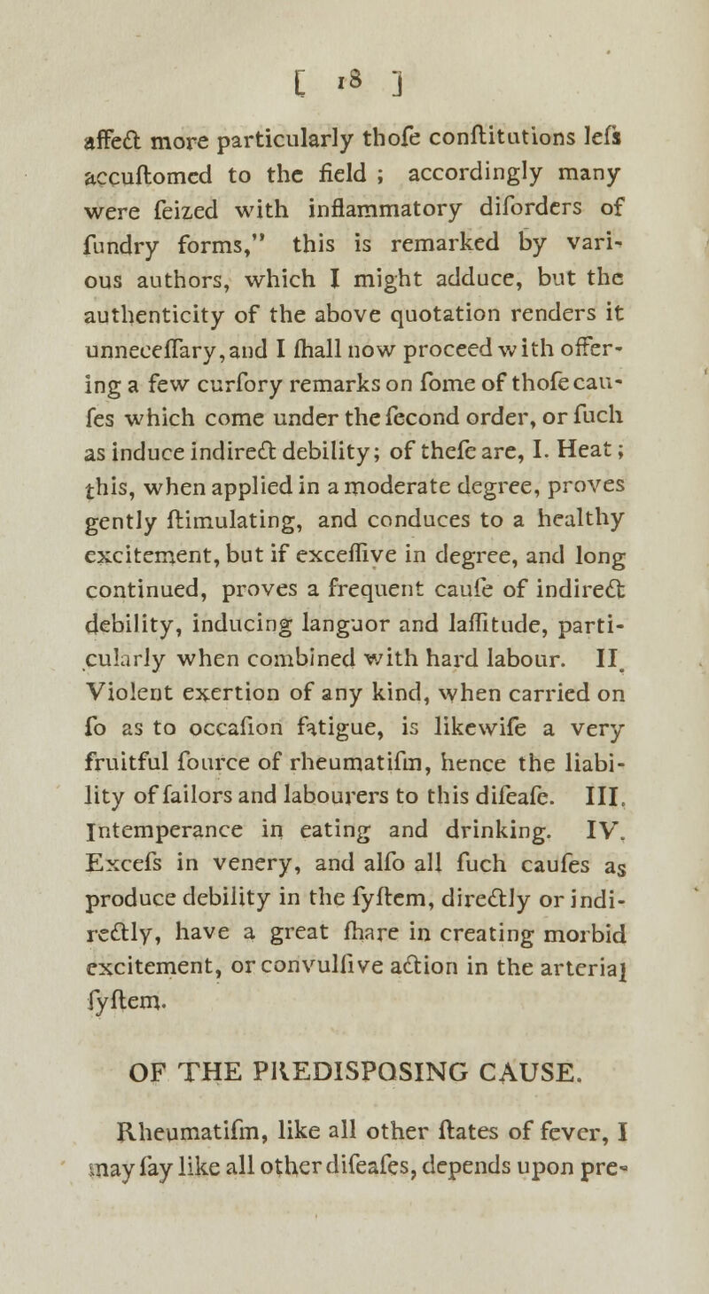 affect more particularly thofe conflitutions lefs accuftomcd to the field ; accordingly many were feized with inflammatory difordcrs of fundry forms, this is remarked by vari- ous authors, which I might adduce, but the authenticity of the above quotation renders it unneeefTary,and I fhall now proceed with offer- ing a few curfory remarks on fome of thofe cau- fes which come under the fecond order, or fuch as induce indirect debility; of thefe are, I. Heat; this, when applied in a moderate degree, proves gently ftimulating, and conduces to a healthy excitement, but if exceflive in degree, and long continued, proves a frequent caufe of indirect debility, inducing languor and laffitude, parti- cularly when combined with hard labour. II. Violent exertion of any kind, when carried on fo as to occafion fatigue, is likewife a very fruitful fource of rheumatifm, hence the liabi- lity of failors and labourers to this difeafe. III. Intemperance in eating and drinking. IV. Excefs in venery, and alfo all fuch caufes as produce debility in the fyftem, directly or indi- rectly, have a great fhare in creating morbid excitement, orconvullive action in the arterial fyftem. OF THE PREDISPOSING CAUSE. Rheumatifm, like all other ftates of fever, I may fay like all other difeafes, depends upon pre-
