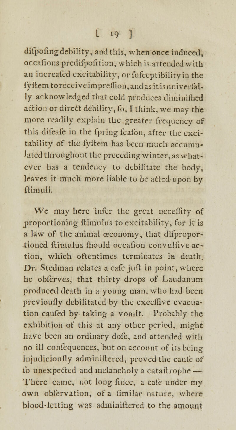 [ *9 ] difpofingdebility, and this, when once induced, occafionspredifpofition, which is attended with an increafed excitability, orfufceptibilityin the fyftem toreceive impreffion, and as it is uni verfal- Jy acknowledged that cold produces diminifhed action or direct debility, fo, I think, we may the more readily explain the greater frequency of this dileafe in the fpring feafon, after the exci- tability of the fyftem has been much accumu- lated throughout the preceding winter, as what- ever has a tendency to debilitate the body, leaves it much more liable to be acted upon by ftimuli. We may here infer the great necelfity of proportioning ftimulus to excitability, for it is a law of the animal ceconomy, that diipropor- tioned ftimulus fhould occafion convulfive ac- tion, which oftentimes terminates ia death. Dr. Stedman relates a cafe juft in point, where he obferves, that thirty drops of Laudanum produced death in a young man, who had been previously debilitated by the exceffive evacua- tion caufed by taking a vomit. Probably the exhibition of this at any other period, might have been an ordinary dofe, and attended with no ill confequences, but on account of its being injudicioufly adminiftered, proved the caufe of ib unexpected and melancholy a cataftrophe — There came, not Jong fince, a cafe under my own obfervation, of a fimilar nature, where blood-letting was adminiftered to the amount