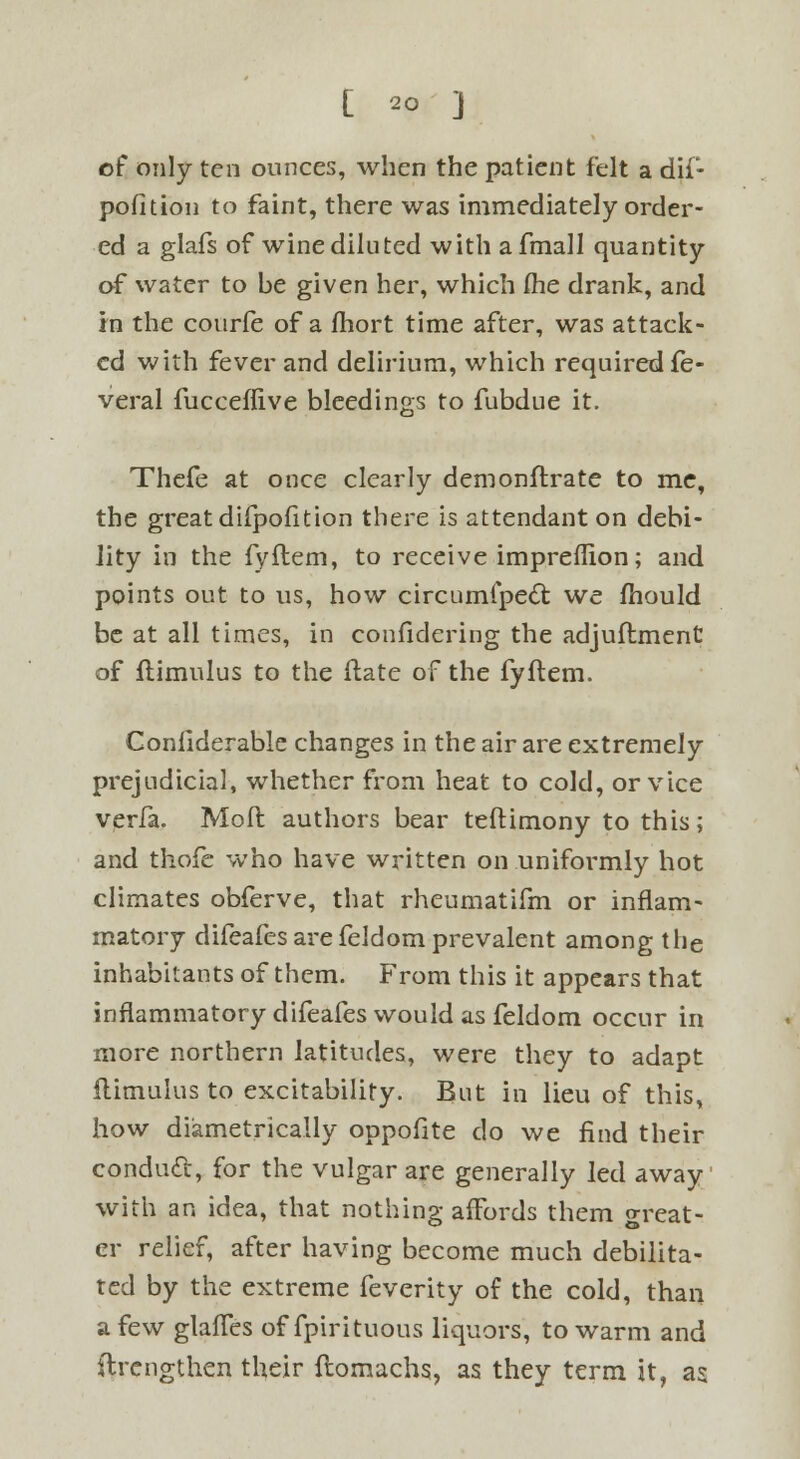 of only ten ounces, when the patient felt a dif- pofition to faint, there was immediately order- ed a glafs of wine diluted with a fmall quantity of water to be given her, which fhe drank, and in the courfe of a fhort time after, was attack- ed with fever and delirium, which required fe- veral fucceffive bleedings to fubdue it. Thefe at once clearly demonstrate to me, the great difpofition there is attendant on debi- lity in the fyftem, to receive impreffion; and points out to us, how circumipect we fhould be at all times, in confidering the adjuftment of flimulus to the ftate of the fyftem. Considerable changes in the air are extremely prejudicial, whether from heat to cold, or vice verfa. Molt authors bear testimony to this; and thofe who have written on uniformly hot climates obferve, that rheumatifm or inflam- matory difeafes arefeldom prevalent among the inhabitants of them. From this it appears that inflammatory difeafes would as feldom occur in more northern latitudes, were they to adapt flimulus to excitability. But in lieu of this, how diametrically oppofite do we find their conduit, for the vulgar are generally led away with an idea, that nothing afFords them great- er relief, after having become much debilita- ted by the extreme feverity of the cold, than a few glafTes of fpirituous liquors, to warm and ftrengthen their ftomachs, as they term it, as