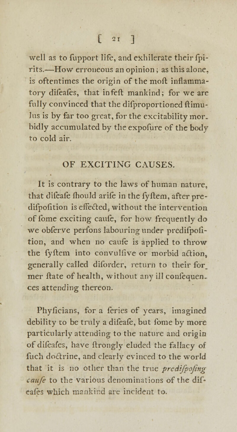 well as to fupport life, and exhilerate their fpi- rits.—How erroneous an opinion; as this alone, is oftentimes the origin of the moll inflamma- tory difeafes, that infefl mankind; for we are fully convinced that the difproportioned ftimu- lus is by far too great, for the excitability mor. bidly accumulated by the expofure of the body to cold air. OF EXCITING CAUSES. It is contrary to the laws of human nature, that difeafe fhould arife in the fyflem, after pre- difpofition is effecied, without the intervention of fbme exciting caufe, for how frequently do we obferve perfons labouring under predifpofi- tion, and when no caufe is applied to throw the fyflem into convulfive or morbid a&ion, generally called diforder, return to their for, mer flate of health, without any ill confequen- ces attending thereon. Phyficians, for a feries of years, imagined debility to be truly a difeafe, but fome by more particularly attending to the nature and origin of difeafes, have flrongly eluded the fallacy of fuch doctrine, and clearly evinced to the world that it is no other than the true predifpofing caufe to the various denominations of the dif- eafes which mankind are incident to.