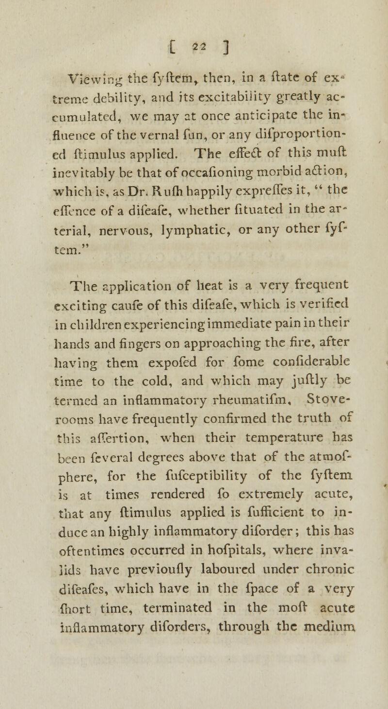Viewing the fyftem, then, in a date of ex= treme debility, and its excitability greatly ac- cumulated, we may at once anticipate the in- fluence of the vernal fun, or any difproportion- ed ftimulus applied. The effetl: of this muft inevitably be that of occafioning morbid action, which is, as Dr. Rum happily exprefles it,  the effence of a difeafe, whether fituated in the ar- terial, nervous, lymphatic, or any other fyf- tem. The application of heat is a very frequent exciting caufe of this difeafe, which is verified in ch ildren experiencing immediate pain in their hands and fingers on approaching the fire, after having them expofed for fome confiderable time to the cold, and which may juflly be termed an inflammatory rheumatifm. Stove- rooms have frequently confirmed the truth of this aflertion, when their temperature has been feveral degrees above that of the atmof- phere, for the fufceptibility of the fyftem is at times rendered fo extremely acute, that any ftimulus applied is fufficient to in- duce an highly inflammatory diforder; this has oftentimes occurred in hofpitals, where inva- lids have previoufly laboured under chronic difeafes, which have in the fpace of a very fhort time, terminated in the moft acute inflammatory diforders, through the medium