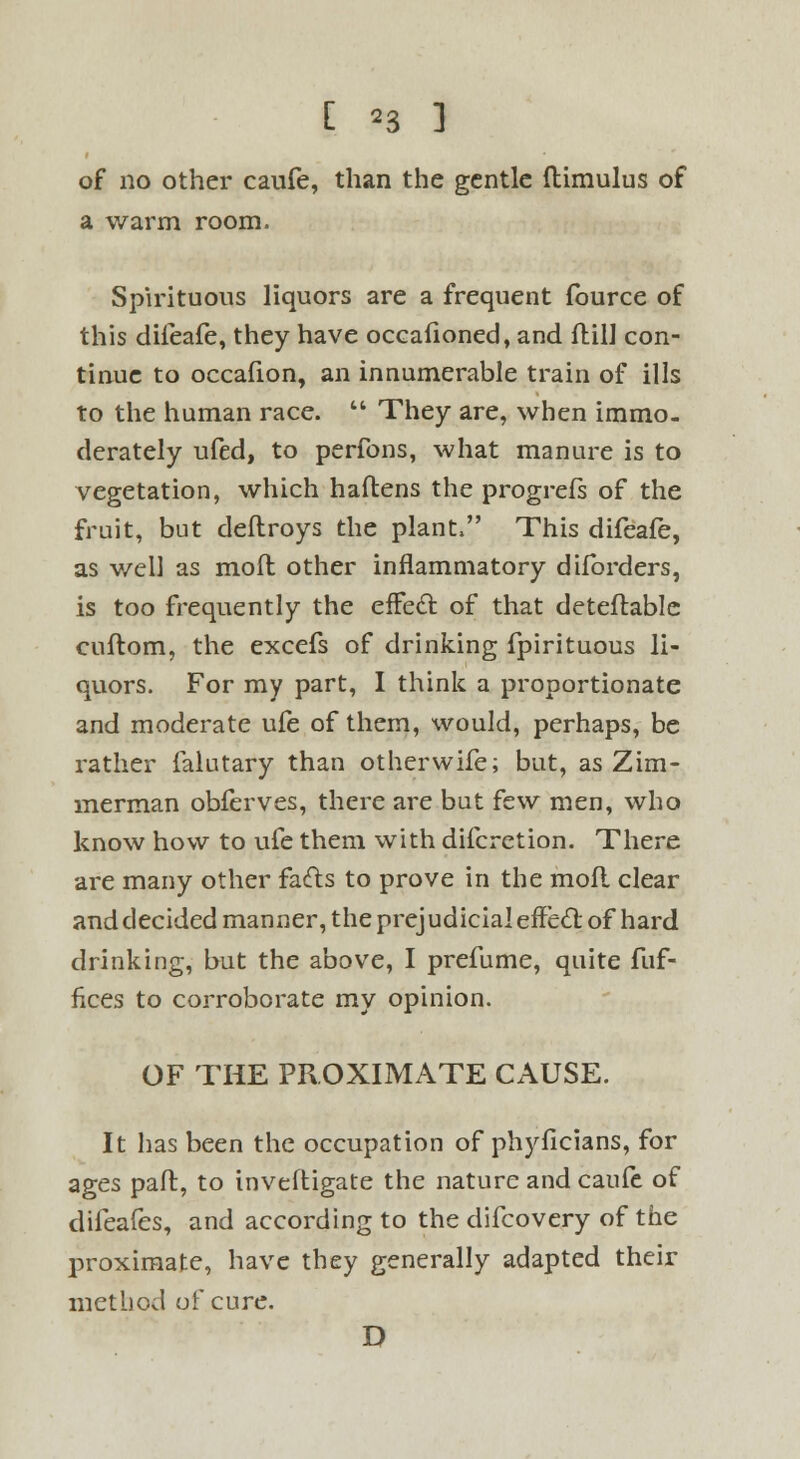 [ *3 ] of no other caufe, than the gentle ftimulus of a warm room. Spirituous liquors are a frequent fource of this difeafe, they have occafioned, and ftill con- tinue to occafion, an innumerable train of ills to the human race.  They are, when immo- derately ufed, to perfons, what manure is to vegetation, which haftens the progrefs of the fruit, but deflroys the plant, This difeafe, as v/ell as molt other inflammatory diforders, is too frequently the effedt of that deteflable cuftom, the excefs of drinking fpirituous li- quors. For my part, I think a proportionate and moderate ufe of them, would, perhaps, be rather falutary than otherwife; but, as Zim- merman obferves, there are but few men, who know how to ufe them with difcrction. There are many other facts to prove in the mofl clear and decided manner, the prejudicial effctl: of hard drinking, but the above, I prefume, quite fuf- fices to corroborate my opinion. OF THE PROXIMATE CAUSE. It lias been the occupation of phyficians, for ages pad, to inveftigate the nature and caufe of difeafes, and according to the difcovery of the proximate, have they generally adapted their method of cure. D