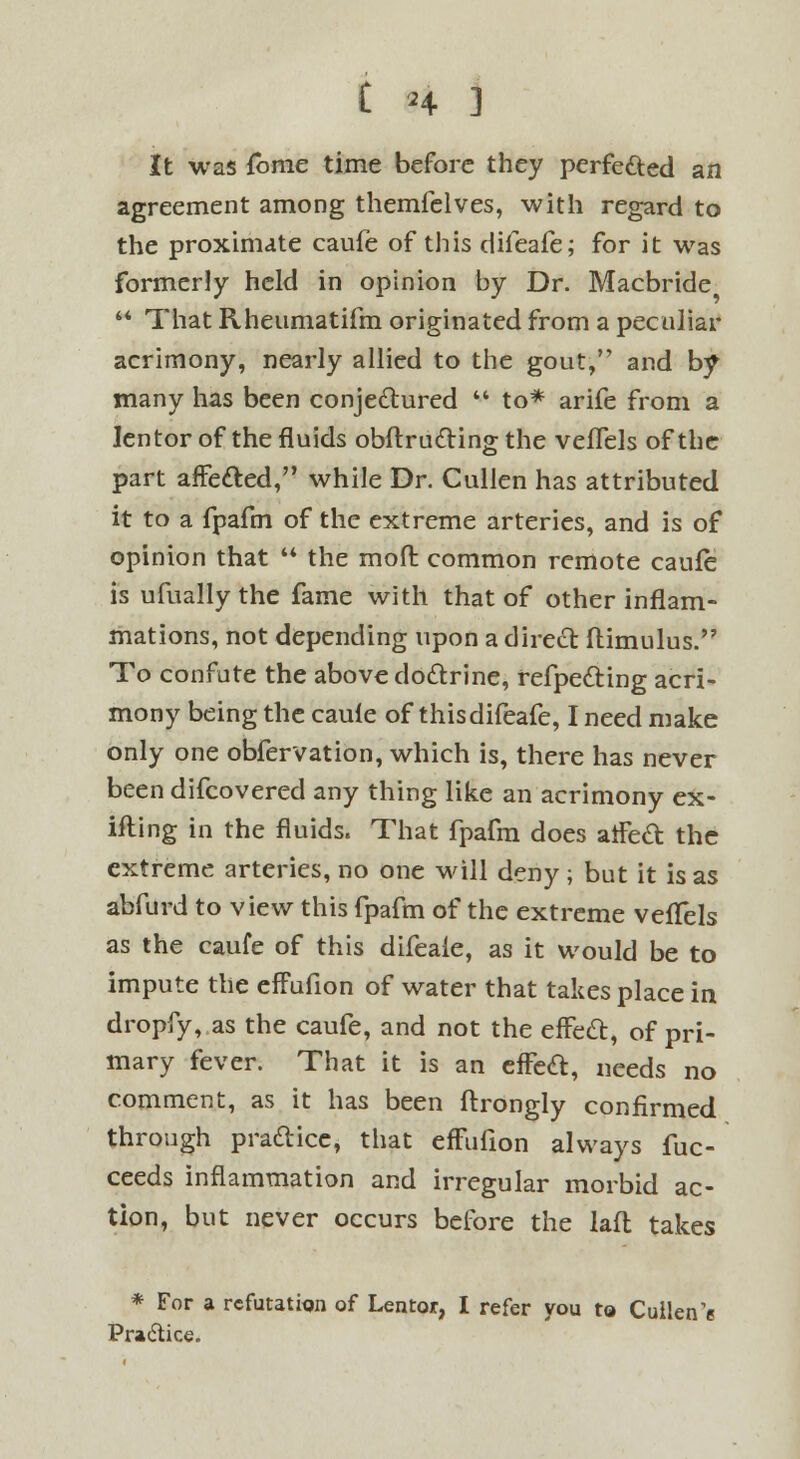It was Tome time before they perfected an agreement among themfelves, with regard to the proximate caufe of this difeafe; for it was formerly held in opinion by Dr. Macbride That Rheumatifm originated from a peculiar acrimony, nearly allied to the gout, and by many has been conjectured to* arife from a lentor of the fluids obftrudting the vefTels of the part affected, while Dr. Cullen has attributed it to a fpafm of the extreme arteries, and is of opinion that the moft common remote caufe is ufually the fame with that of other inflam- mations, not depending upon a direct flimulus. To confute the above doctrine, reflecting acri- mony being the caufe of this difeafe, I need make only one obfervation, which is, there has never been difcovered any thing like an acrimony ex- ifting in the fluids. That fpafm does affect the extreme arteries, no one will deny; but it is as abfurd to view this fpafm of the extreme vefTels as the caufe of this difeafe, as it would be to impute the effufion of water that takes place in dropfy, as the caufe, and not the effect, of pri- mary fever. That it is an effect, needs no comment, as it has been ftrongly confirmed through practice, that effufion always fuc- ceeds inflammation and irregular morbid ac- tion, but never occurs before the lafl takes * For a refutation of Lentor, I refer you to Cullen^ Pradtice.