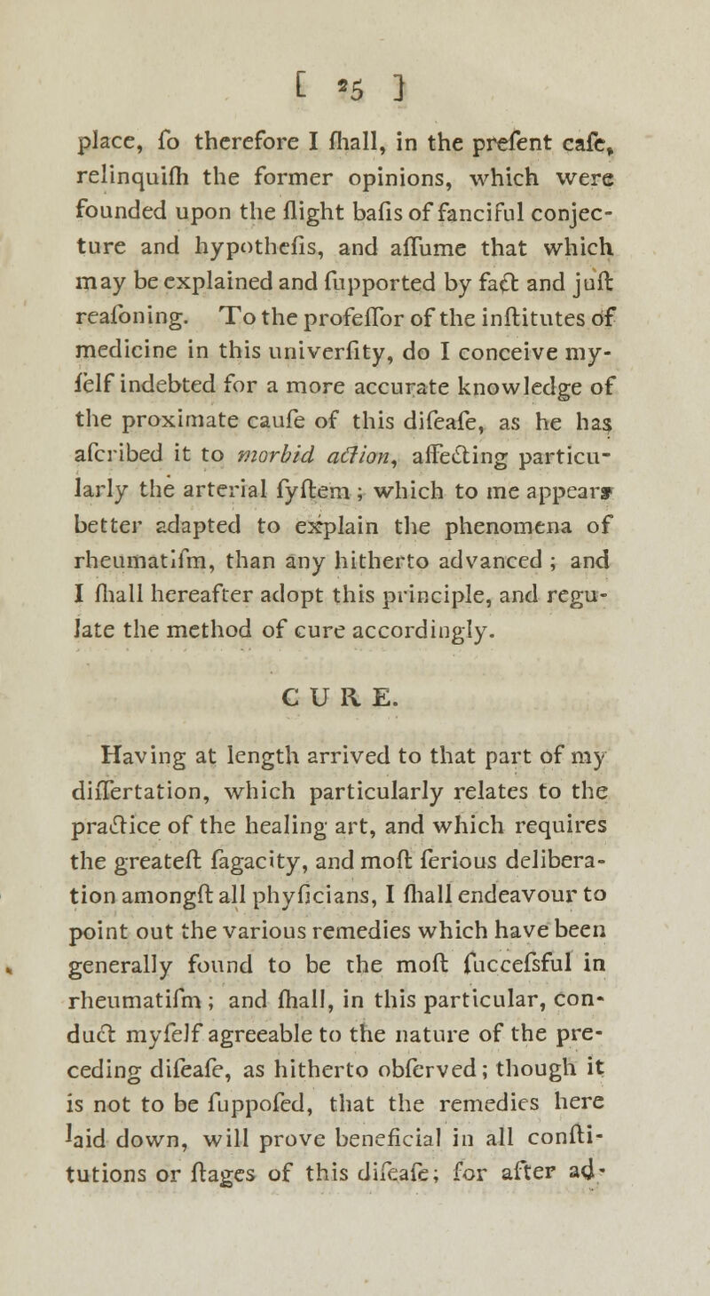 place, fo therefore I fhall, in the prefent cafe, relinquifh the former opinions, which were founded upon the flight bafis of fanciful conjec- ture and hypothefis, and affume that which may be explained and fupported by fa& and jail reafoning. To the profefTor of the inftitutes of medicine in this univerfity, do I conceive my- felf indebted for a more accurate knowledge of the proximate caufe of this difeafe, as he has afcribed it to morbid atfion, affecting particu- larly the arterial fyftem ; which to me appear* better adapted to explain the phenomena of rheumatifm, than any hitherto advanced ; and I fhall hereafter adopt this principle, and regu- late the method of cure accordingly. CURE. Having at length arrived to that part of my diiTertation, which particularly relates to the practice of the healing art, and which requires the greateft. fagacity, and mofl ferious delibera- tion amongft all phyficians, I fhall endeavour to point out the various remedies which have been generally found to be the mofl: fuccefsful in rheumatifm ; and fhall, in this particular, con* duct myfelf agreeable to the nature of the pre- ceding difeafe, as hitherto obferved; though it is not to be fuppofed, that the remedies here ^aid down, will prove beneficial in all confli- tutions or flages of this difeafe; for after a<J-