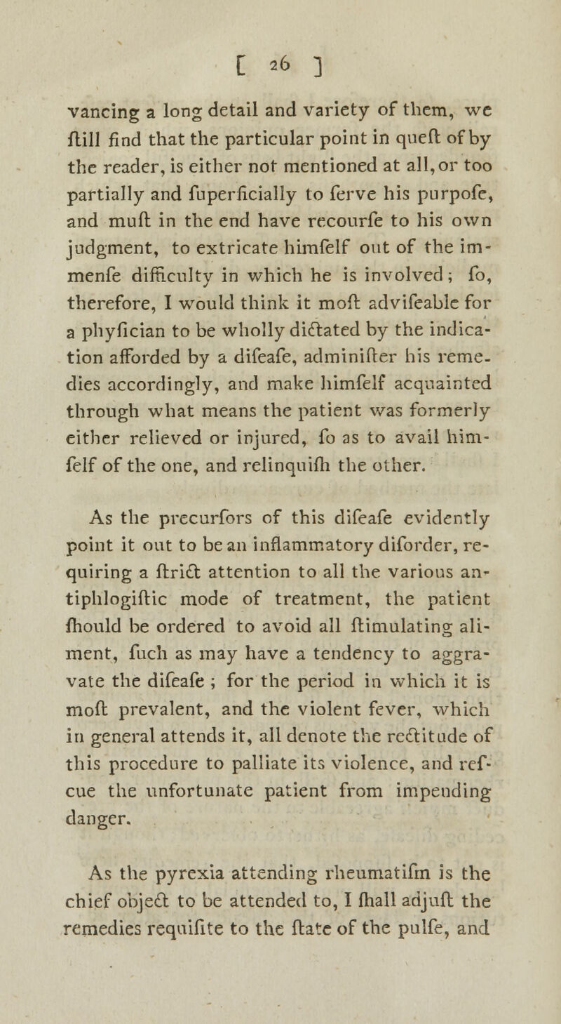 vancing a long detail and variety of them, we ftill find that the particular point in queft of by the reader, is either not mentioned at all, or too partially and fuperiicially to ferve his purpofe, and muft in the end have recourfe to his own judgment, to extricate himfelf out of the im- menfe difficulty in which he is involved; fo, therefore, I would think it mod advifeablc for a phyfician to be wholly dictated by the indica- tion afforded by a difeafe, adminifter his reme- dies accordingly, and make himfelf acquainted through what means the patient was formerly either relieved or injured, fo as to avail him- felf of the one, and relinquish the other. As the precurfors of this difeafe evidently point it out to bean inflammatory diforder, re- quiring a ftridt attention to all the various an- tiphlogiftic mode of treatment, the patient fhould be ordered to avoid all ftimulating ali- ment, fuch as may have a tendency to aggra- vate the difeafe ; for the period in which it is moft prevalent, and the violent fever, which in general attends it, all denote the recYitude of this procedure to palliate its violence, and ref- cue the unfortunate patient from impending danger. As the pyrexia attending rheumatifm is the chief objetl: to be attended to, I fhall adjuft the remedies requifite to the ftate of the pulfe, and