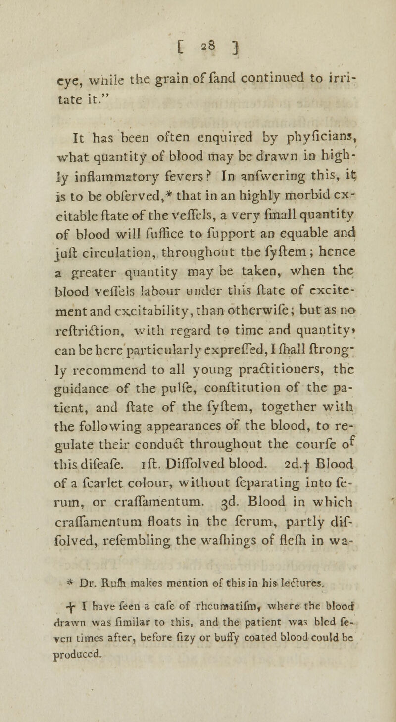 eye, wnile the grain of fand continued to irri- tate it. It has been often enquired by phyficians, what quantity of blood may be drawn in high- ly inflammatory fevers? In anfwering this, it is to be obferved,* that in an highly morbid ex- citable (late of the vefTels, a very fmall quantity of blood will fuffice to fupport an equable and jufl circulation, throughout tbefyflem; hence a greater quantity may be taken, when the blood veflels labour under this Hate of excite- ment and excitability, than otherwife; but as no reftridtion, with regard to time and quantity* can be here particularly expreffed, I fhall ftrong- ly recommend to all young practitioners, the guidance of the pulfe, conflitution of the pa- tient, and flate of the fyftem, together with the following appearances of the blood, to re- gulate their conduct throughout the courfe o^ thisdifeafe. ill. DifTolved blood. 2d.f Blood of a fcarlet colour, without feparating into fe- rum, or crafTamentum. 3d. Blood in which crafTamentum floats in the ferum, partly dif- folved, refembling the wafhings of fle(h in wa- * Dr. Rufli makes mention of this in his lectures, •^- I have feen a cafe of rheuraatifm, where the blood drawn was fimiiar to this, and the patient was bled fe- ver) times after, before fizy or buffy coated blood could be produced.