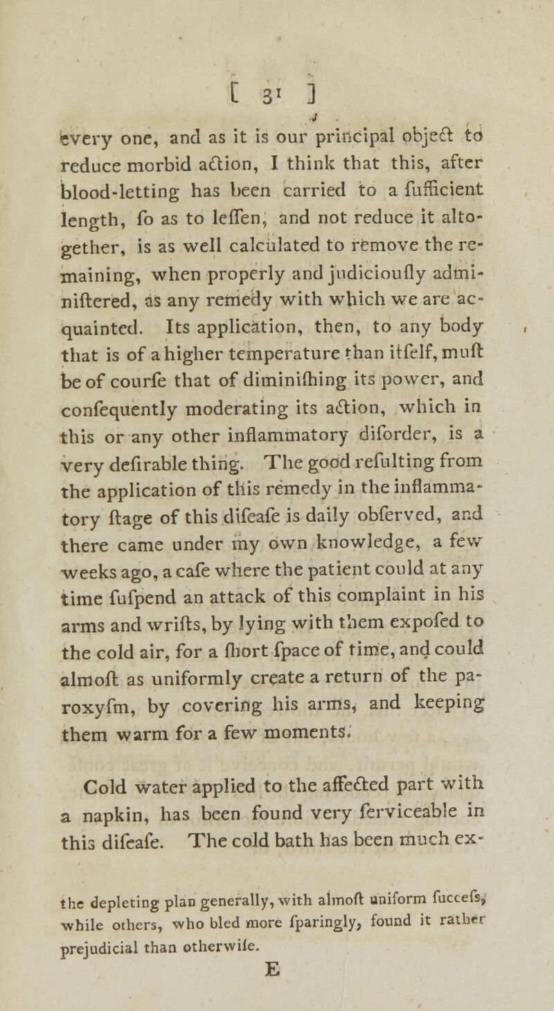 [ 3' ] every one, and as it is our principal objeft to reduce morbid a&ion, I think that this, after blood-letting has been carried to a fufflcient length, fo as to lefTen, and not reduce it alto- gether, is as well calculated to remove the re- maining, when properly and judicioufly admi- niftered, as any remedy with which we are ac- quainted. Its application, then, to any body that is of a higher temperature than itfelf, muft be of courfe that of diminishing its power, and confequently moderating its action, which in this or any other inflammatory diforder, is a very defirable thing. The good refulting from the application of this remedy in the inflamma- tory flage of this difeafe is daily obferved, and there came under my own knowledge, a few weeks ago, a cafe where the patient could at any time fufpend an attack of this complaint in his arms and wrifts, by lying with them expofed to the cold air, for a fhort fpace of time, and could aim oft as uniformly create a return of the pa- roxyfm, by covering his arms, and keeping them warm for a few moments. Cold water applied to the afFe&ed part with a napkin, has been found very ferviceable in this difeafe. The cold bath has been much ex- the depleting plan generally, with almoft uniform fuccefs, •while others, who bled more fparingly, found it rather prejudicial than otherwile. E