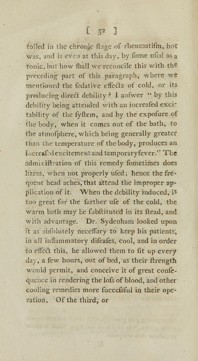 tolled in the chronic (Inge of rheumatifm, but was, and is even at this day, by fome ufed as a tonic, but how fhall we reconcile this with the preceding part of this paragraph, where we mentioned the fedative eiFedls of cold, or its producing direct debility ? I anfwer  by this debility being attended with an increafed exci- tability of the fyflem, and by the expofure of the body, when it comes out of the bath, to the atmofphere, which being generally greater than the temperature of the body, produces an i.icreaf/d excitementand temporaryfever. The admiriftration of this remedy fometimes does harm, when not properly ufed; hence the fre- quent head aches, that attend the improper ap- plication of it. When the debility induced, is too great for the farther ufe of the cold, the warm bath may be fnbftituted in its (lead, and with advantage. Dr. Sydenham looked upon ft as abfolutely neceffary to keep his patients, in all inflammatory difeafes, cool, and in order- to efFe£t this, he allowed them to fit up every day, a few hours, out of bed, as their flrength would permit, and conceive it of great confe- qucnce in rendering the lofs of blood, and other cooling remedies more fuccefsful in. their ope- ration, Of the third, or