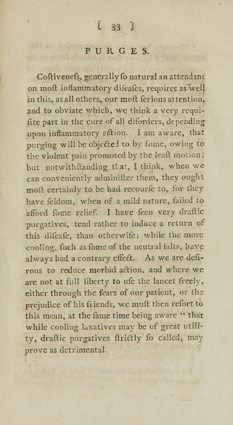 PURGES. Coftivenef^, generally fo natural an attendant on mofr. inflammatory difeafes, requires as well in this, as all others, our mod ferious attention, and to obviate which, we think a very requi- site part in the cure of all diforders, depending upon inflammatory action. I am aware, that purging will be objected to by fome, owing to the violent pain promoted by the leafl motion ; but notwithstanding tl a1:, I think, when we can conveniently adminifter them, they ought molt certainly to be had recourfe to, for they have feklom, when of a mild nature, failed to afford fome relief. I have feen very draftic purgatives, tend rather to induce a return of this difeafe, than otherwife; while the more cooling, fuch as fome of the neutral ialts, have always had a contrary effect. As we are defi- rous to reduce morbid action, and where we are not at full liberty to ufe the lancet freely, either through the fears of our patient, or the prejudice of his fi iends, we mult then refort to this mean, at the fame time being aware  that while cooling laxatives may be of great utili- ty, draftic purgatives ftrictly fo called, may prove as detrimental.