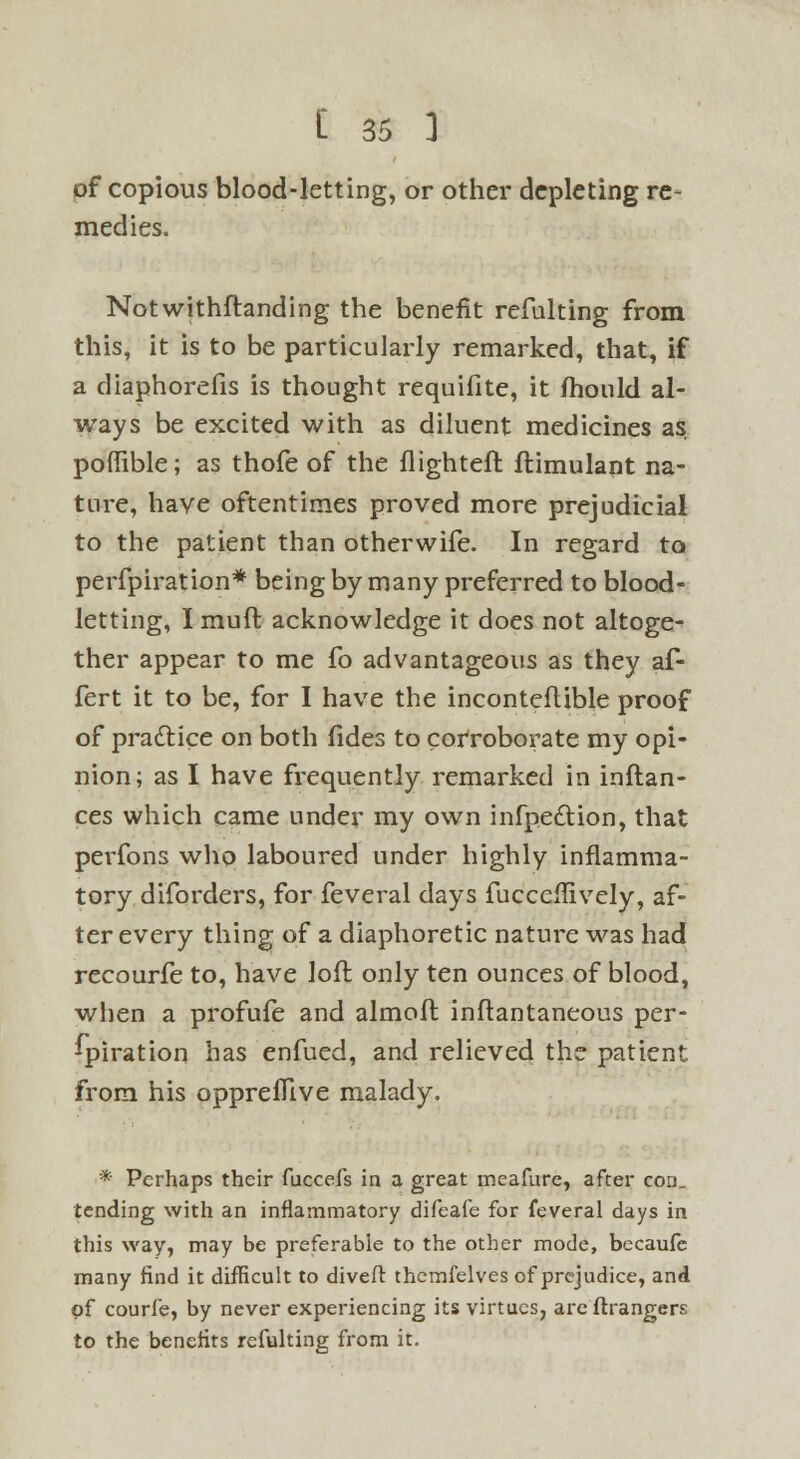 of copious blood-letting, or other depleting re- medies. Notwithstanding the benefit refulting from this, it is to be particularly remarked, that, if a diaphorefis is thought requifite, it mould al- ways be excited with as diluent medicines as poffible; as thofe of the flighteft flimulant na- ture, have oftentimes proved more prejudicial to the patient than otherwife. In regard to perfpiration* being by many preferred to blood- letting, I muft acknowledge it does not altoge- ther appear to me fo advantageous as they af- fert it to be, for I have the inconteflible proof of practice on both fides to corroborate my opi- nion; as I have frequently remarked in inftan- ces which came under my own infpe&ion, that perfons who laboured under highly inflamma- tory diforders, for feveral days fucccflively, af- ter every thing of a diaphoretic nature was had recourfe to, have loft only ten ounces of blood, when a profufe and almoft inftantaneous per- spiration has enfued, and relieved the patient from his oppreflive malady. * Perhaps their fuccefs in a great meafure, after con., tending with an inflammatory difeafe for feveral days in this way, may be preferable to the other mode, becaufe many find it difficult to divert thcmfelves of prejudice, and pf courfe, by never experiencing its virtues, are ftrangers to the benefits refulting from it.